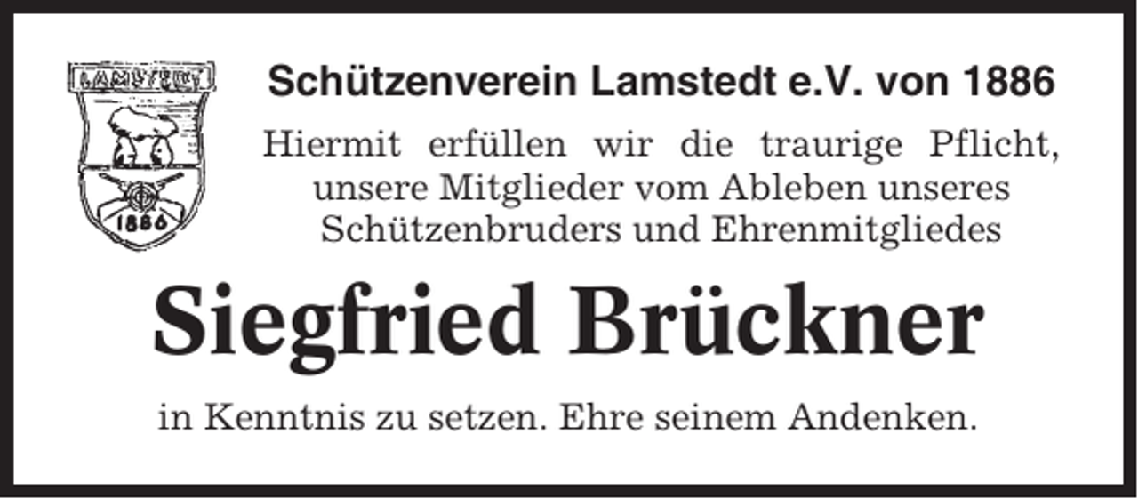 <p>Schützenverein Lamstedt e.V. von 1886<br />Hiermit erfüllen wir die traurige Pflicht,<br />unsere Mitglieder vom Ableben unseres<br />Schützenbruders und Ehrenmitgliedes</p><p>Siegfried Brückner<br />in Kenntnis zu setzen. Ehre seinem Andenken.</p>