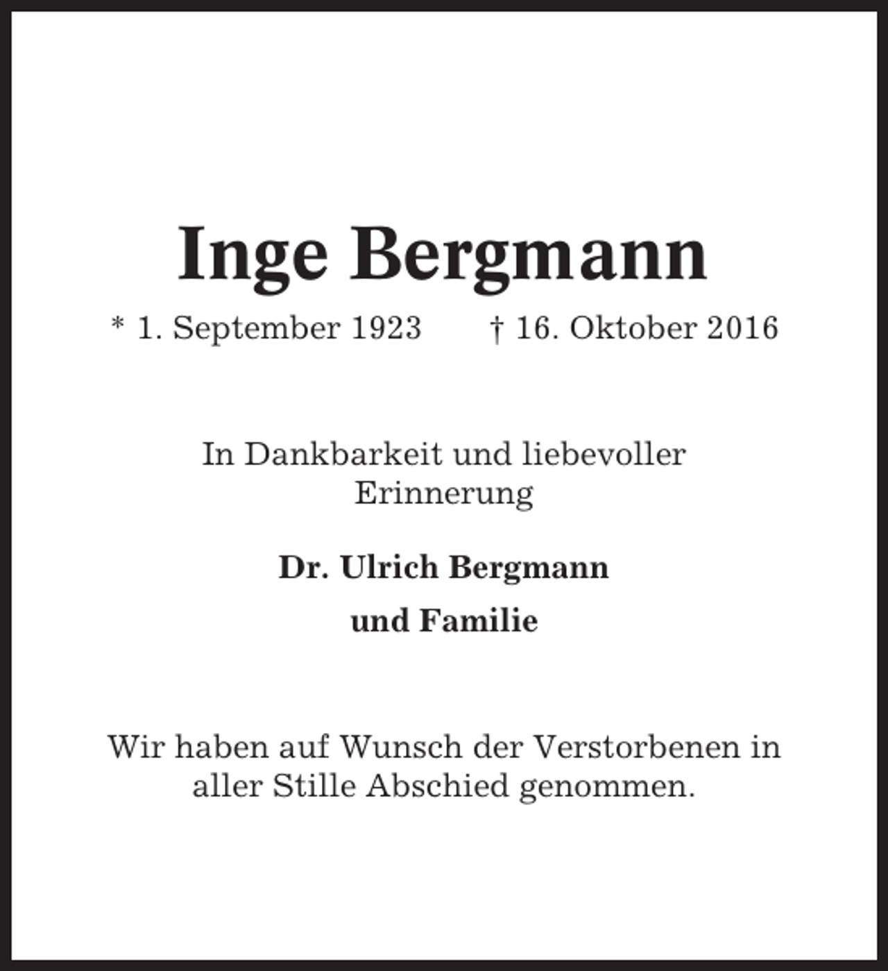 <p>Inge Bergmann<br />* 1. September 1923</p><p>† 16. Oktober 2016</p><p>In Dankbarkeit und liebevoller<br />Erinnerung<br />Dr. Ulrich Bergmann<br />und Familie</p><p>Wir haben auf Wunsch der Verstorbenen in<br />aller Stille Abschied genommen.</p>