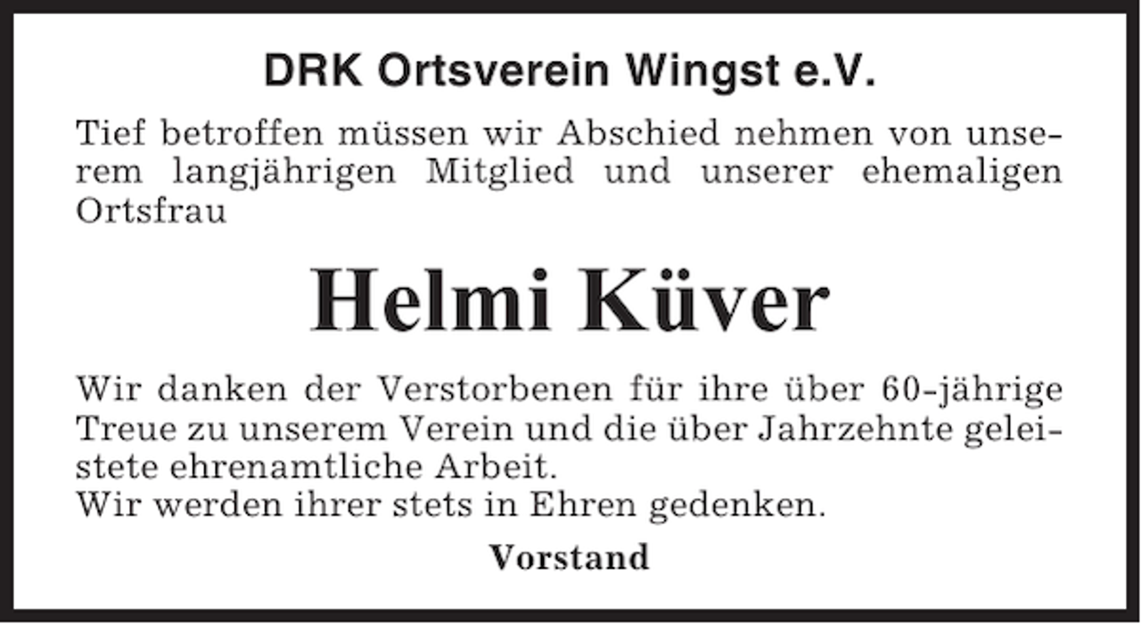 <p>DRK Ortsverein Wingst e.V.<br />Tief betroffen müssen wir Abschied nehmen von unserem langjährigen Mitglied und unserer ehemaligen<br />Ortsfrau</p><p>Helmi Küver<br />Wir danken der Verstorbenen für ihre über 60-jährige<br />Treue zu unserem Verein und die über Jahrzehnte geleistete ehrenamtliche Arbeit.<br />Wir werden ihrer stets in Ehren gedenken.<br />Vorstand</p>