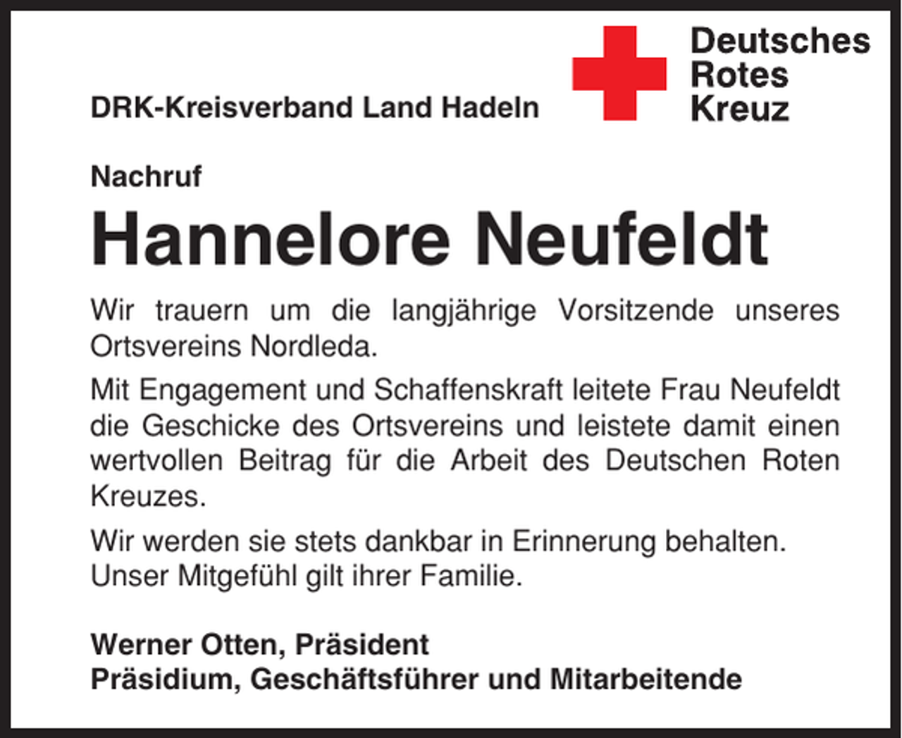 <p>DRK-Kreisverband Land Hadeln<br />Nachruf</p><p>Hannelore Neufeldt<br />Wir trauern um die langjährige Vorsitzende unseres<br />Ortsvereins Nordleda.<br />Mit Engagement und Schaffenskraft leitete Frau Neufeldt<br />die Geschicke des Ortsvereins und leistete damit einen<br />wertvollen Beitrag für die Arbeit des Deutschen Roten<br />Kreuzes.<br />Wir werden sie stets dankbar in Erinnerung behalten.<br />Unser Mitgefühl gilt ihrer Familie.<br />Werner Otten, Präsident<br />Präsidium, Geschäftsführer und Mitarbeitende</p>