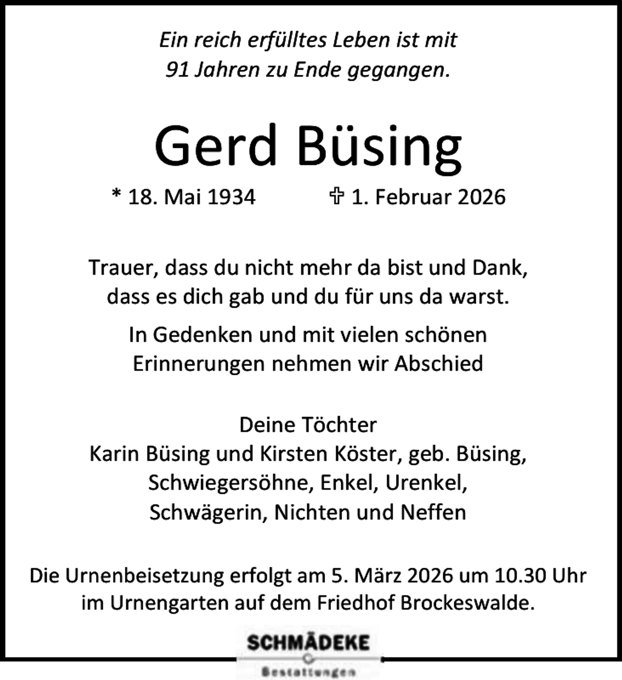 <p>Ein reich erfülltes Leben ist mit<br />91 Jahren zu Ende gegangen.</p><p>Gerd Büsing</p><p>* 18. Mai 1934</p><p> 1. Februar 2026</p><p>Trauer, dass du nicht mehr da bist und Dank,<br />dass es dich gab und du für uns da warst.<br />In Gedenken und mit vielen schönen<br />Erinnerungen nehmen wir Abschied<br />Deine Töchter<br />Karin Büsing und Kirsten Köster, geb. Büsing,<br />Schwiegersöhne, Enkel, Urenkel,<br />Schwägerin, Nichten und Neffen<br />Die Urnenbeisetzung erfolgt am 5. März 2026 um 10.30 Uhr<br />im Urnengarten auf dem Friedhof Brockeswalde.</p>