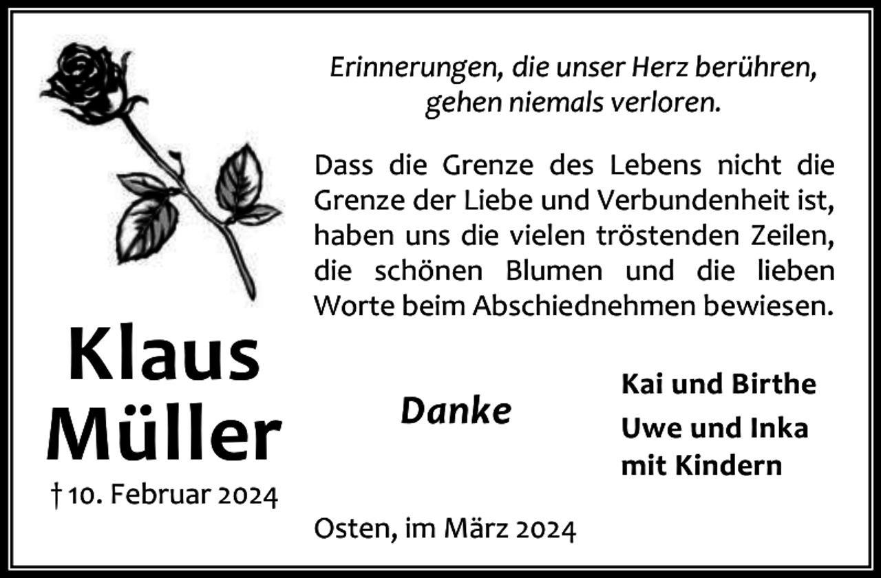 <p>Erinnerungen, die unser Herz berühren,<br />gehen niemals verloren.</p><p>Klaus<br />Müller<br />† 10. Februar 2024</p><p>Dass die Grenze des Lebens nicht die<br />Grenze der Liebe und Verbundenheit ist,<br />haben uns die vielen tröstenden Zeilen,<br />die schönen Blumen und die lieben<br />Worte beim Abschiednehmen bewiesen.</p><p>Danke<br />Osten, im März 2024</p><p>Kai und Birthe<br />Uwe und Inka<br />mit Kindern</p>