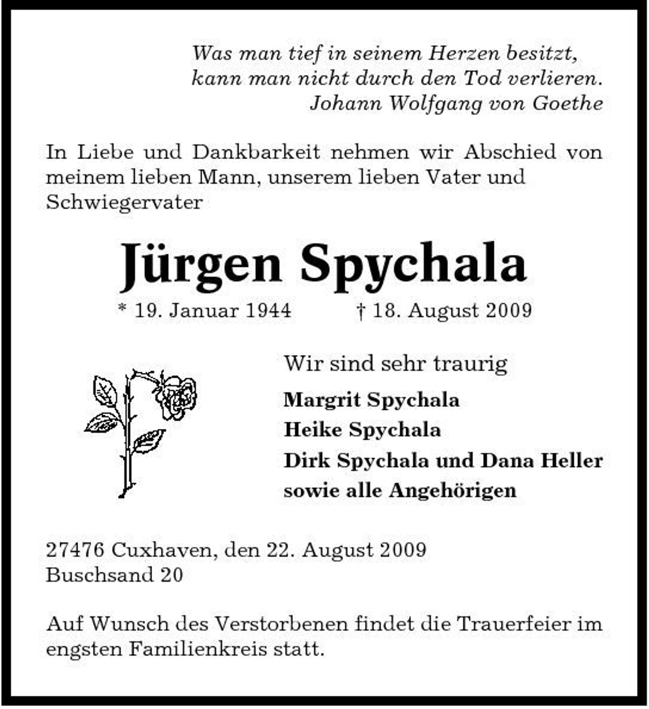 <p>Was man tief in seinem Herzen besitzt, kann man nicht durch den Tod verlieren. Johann Wolfgang von Goethe In Liebe und Dankbarkeit nehmen wir Abschied von meinem lieben Mann, unserem lieben Vater und Schwiegervater</p><p>Jürgen Spychala<br />* 19. Januar 1944 † 18. August 2009</p><p>Wir sind sehr traurig<br />Margrit Spychala Heike Spychala Dirk Spychala und Dana Heller sowie alle Angehörigen 27476 Cuxhaven, den 22. August 2009 Buschsand 20 Auf Wunsch des Verstorbenen findet die Trauerfeier im engsten Familienkreis statt.</p>