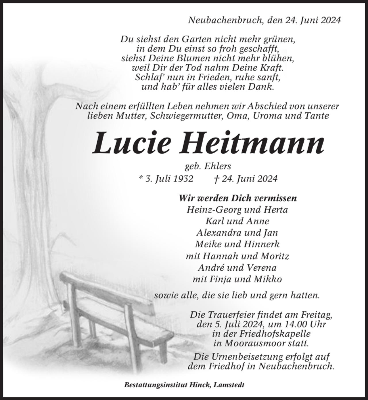 <p>Neubachenbruch, den 24. Juni 2024<br />Du siehst den Garten nicht mehr grünen,<br />in dem Du einst so froh geschafft,<br />siehst Deine Blumen nicht mehr blühen,<br />weil Dir der Tod nahm Deine Kraft.<br />Schlaf’ nun in Frieden, ruhe sanft,<br />und hab’ für alles vielen Dank.<br />Nach einem erfüllten Leben nehmen wir Abschied von unserer<br />lieben Mutter, Schwiegermutter, Oma, Uroma und Tante</p><p>Lucie Heitmann<br />geb. Ehlers<br />* 3. Juli 1932<br />† 24. Juni 2024<br />Wir werden Dich vermissen<br />Heinz-Georg und Herta<br />Karl und Anne<br />Alexandra und Jan<br />Meike und Hinnerk<br />mit Hannah und Moritz<br />André und Verena<br />mit Finja und Mikko<br />sowie alle, die sie lieb und gern hatten.<br />Die Trauerfeier findet am Freitag,<br />den 5. Juli 2024, um 14.00 Uhr<br />in der Friedhofskapelle<br />in Moorausmoor statt.<br />Die Urnenbeisetzung erfolgt auf<br />dem Friedhof in Neubachenbruch.<br />Bestattungsinstitut Hinck, Lamstedt</p>