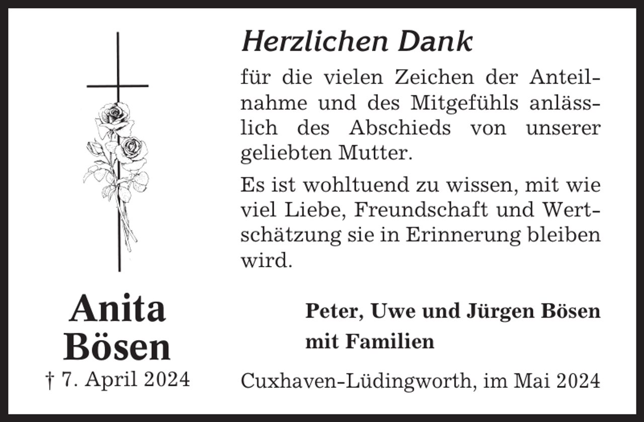 <p>Herzlichen Dank<br />für die vielen Zeichen der Anteilnahme und des Mitgefühls anlässlich des Abschieds von unserer<br />geliebten Mutter.<br />Es ist wohltuend zu wissen, mit wie<br />viel Liebe, Freundschaft und Wertschätzung sie in Erinnerung bleiben<br />wird.</p><p>Anita<br />Bösen<br />† 7. April 2024</p><p>Peter, Uwe und Jürgen Bösen<br />mit Familien<br />Cuxhaven-Lüdingworth, im Mai 2024</p>