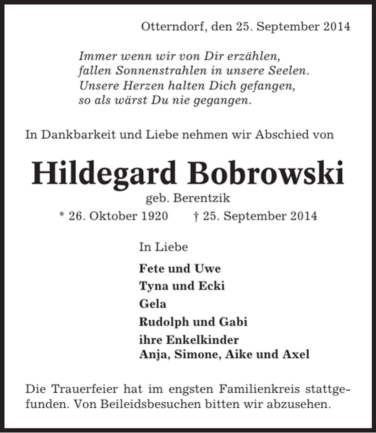<p>Otterndorf, den 25. September 2014<br />Immer wenn wir von Dir erzählen,<br />fallen Sonnenstrahlen in unsere Seelen.<br />Unsere Herzen halten Dich gefangen,<br />so als wärst Du nie gegangen.<br />In Dankbarkeit und Liebe nehmen wir Abschied von</p><p>Hildegard Bobrowski<br />geb. Berentzik<br />* 26. Oktober 1920<br />† 25. September 2014<br />In Liebe<br />Fete und Uwe<br />Tyna und Ecki<br />Gela<br />Rudolph und Gabi<br />ihre Enkelkinder<br />Anja, Simone, Aike und Axel<br />Die Trauerfeier hat im engsten Familienkreis stattgefunden. Von Beileidsbesuchen bitten wir abzusehen.</p>