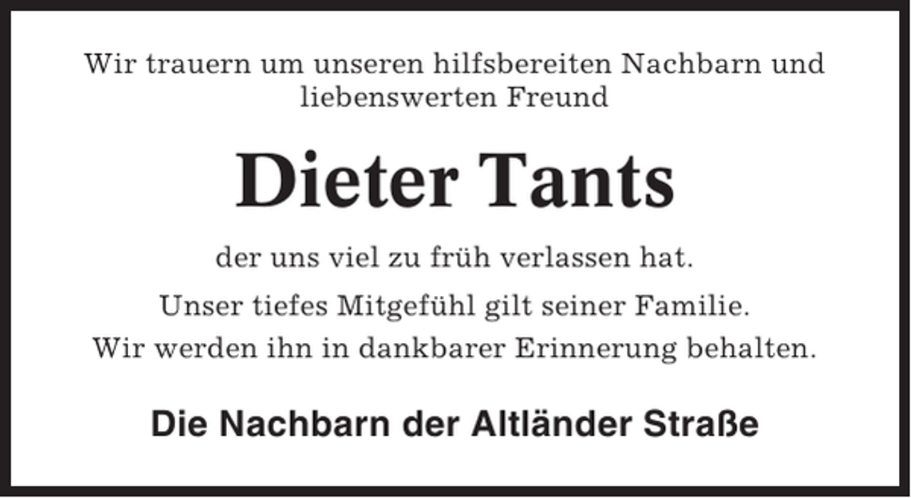 <p>Wir trauern um unseren hilfsbereiten Nachbarn und<br />liebenswerten Freund</p><p>Dieter Tants<br />der uns viel zu früh verlassen hat.<br />Unser tiefes Mitgefühl gilt seiner Familie.<br />Wir werden ihn in dankbarer Erinnerung behalten.</p><p>Die Nachbarn der Altländer Straße</p>