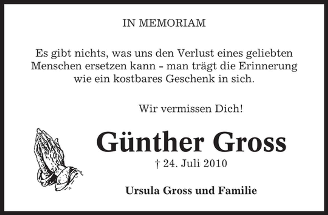 <p>IN MEMORIAM<br />Es gibt nichts, was uns den Verlust eines geliebten<br />Menschen ersetzen kann - man trägt die Erinnerung<br />wie ein kostbares Geschenk in sich.<br />Wir vermissen Dich!</p><p>Günther Gross<br />† 24. Juli 2010<br />Ursula Gross und Familie</p>