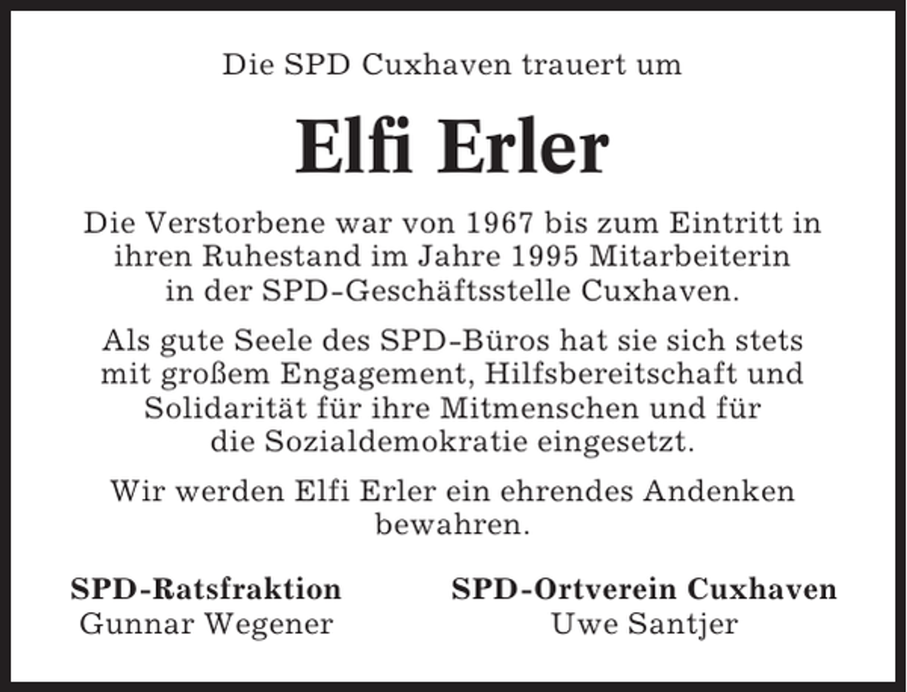 <p>Die SPD Cuxhaven trauert um</p><p>Elfi Erler<br />Die Verstorbene war von 1967 bis zum Eintritt in<br />ihren Ruhestand im Jahre 1995 Mitarbeiterin<br />in der SPD-Geschäftsstelle Cuxhaven.<br />Als gute Seele des SPD-Büros hat sie sich stets<br />mit großem Engagement, Hilfsbereitschaft und<br />Solidarität für ihre Mitmenschen und für<br />die Sozialdemokratie eingesetzt.<br />Wir werden Elfi Erler ein ehrendes Andenken<br />bewahren.<br />SPD-Ratsfraktion<br />Gunnar Wegener</p><p>SPD-Ortverein Cuxhaven<br />Uwe Santjer</p>