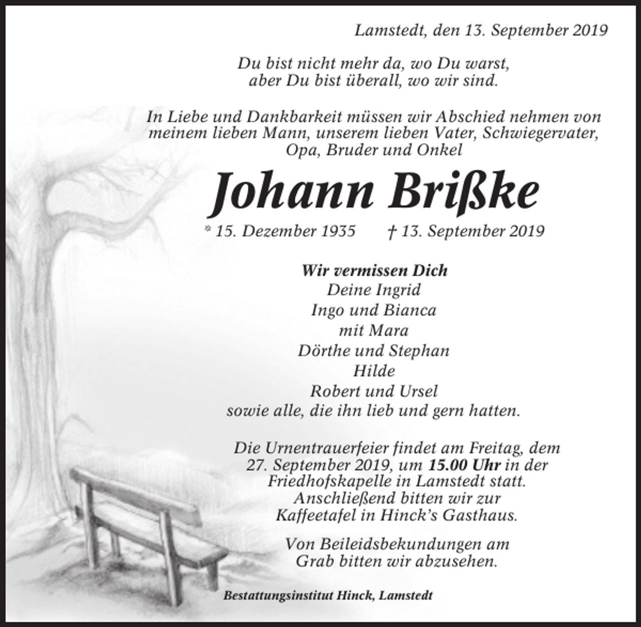 <p>Lamstedt, den 13. September 2019<br />Du bist nicht mehr da, wo Du warst,<br />aber Du bist überall, wo wir sind.<br />In Liebe und Dankbarkeit müssen wir Abschied nehmen von<br />meinem lieben Mann, unserem lieben Vater, Schwiegervater,<br />Opa, Bruder und Onkel</p><p>Johann Brißke<br />* 15. Dezember 1935</p><p>† 13. September 2019</p><p>Wir vermissen Dich<br />Deine Ingrid<br />Ingo und Bianca<br />mit Mara<br />Dörthe und Stephan<br />Hilde<br />Robert und Ursel<br />sowie alle, die ihn lieb und gern hatten.<br />Die Urnentrauerfeier findet am Freitag, dem<br />27. September 2019, um 15.00 Uhr in der<br />Friedhofskapelle in Lamstedt statt.<br />Anschließend bitten wir zur<br />Kaffeetafel in Hinck’s Gasthaus.<br />Von Beileidsbekundungen am<br />Grab bitten wir abzusehen.<br />Bestattungsinstitut Hinck, Lamstedt</p>