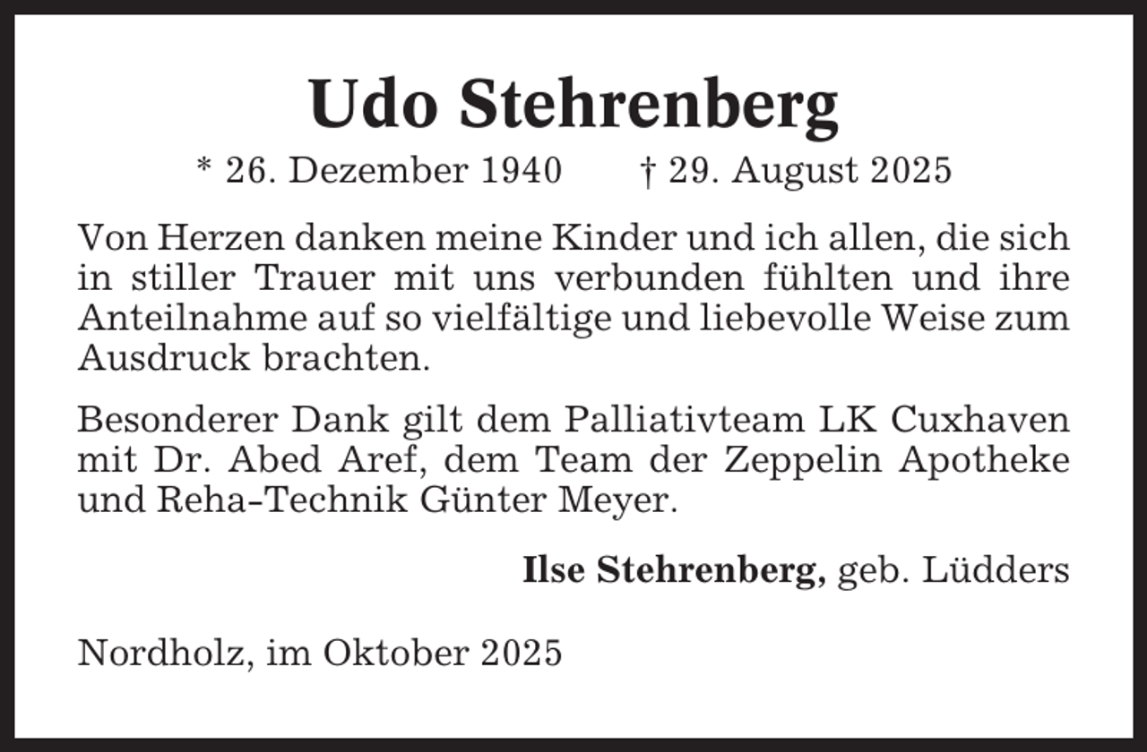 <p>Udo Stehrenberg<br />* 26. Dezember 1940</p><p>† 29. August 2025</p><p>Von Herzen danken meine Kinder und ich allen, die sich<br />in stiller Trauer mit uns verbunden fühlten und ihre<br />Anteilnahme auf so vielfältige und liebevolle Weise zum<br />Ausdruck brachten.<br />Besonderer Dank gilt dem Palliativteam LK Cuxhaven<br />mit Dr. Abed Aref, dem Team der Zeppelin Apotheke<br />und Reha-Technik Günter Meyer.<br />Ilse Stehrenberg, geb. Lüdders<br />Nordholz, im Oktober 2025</p>