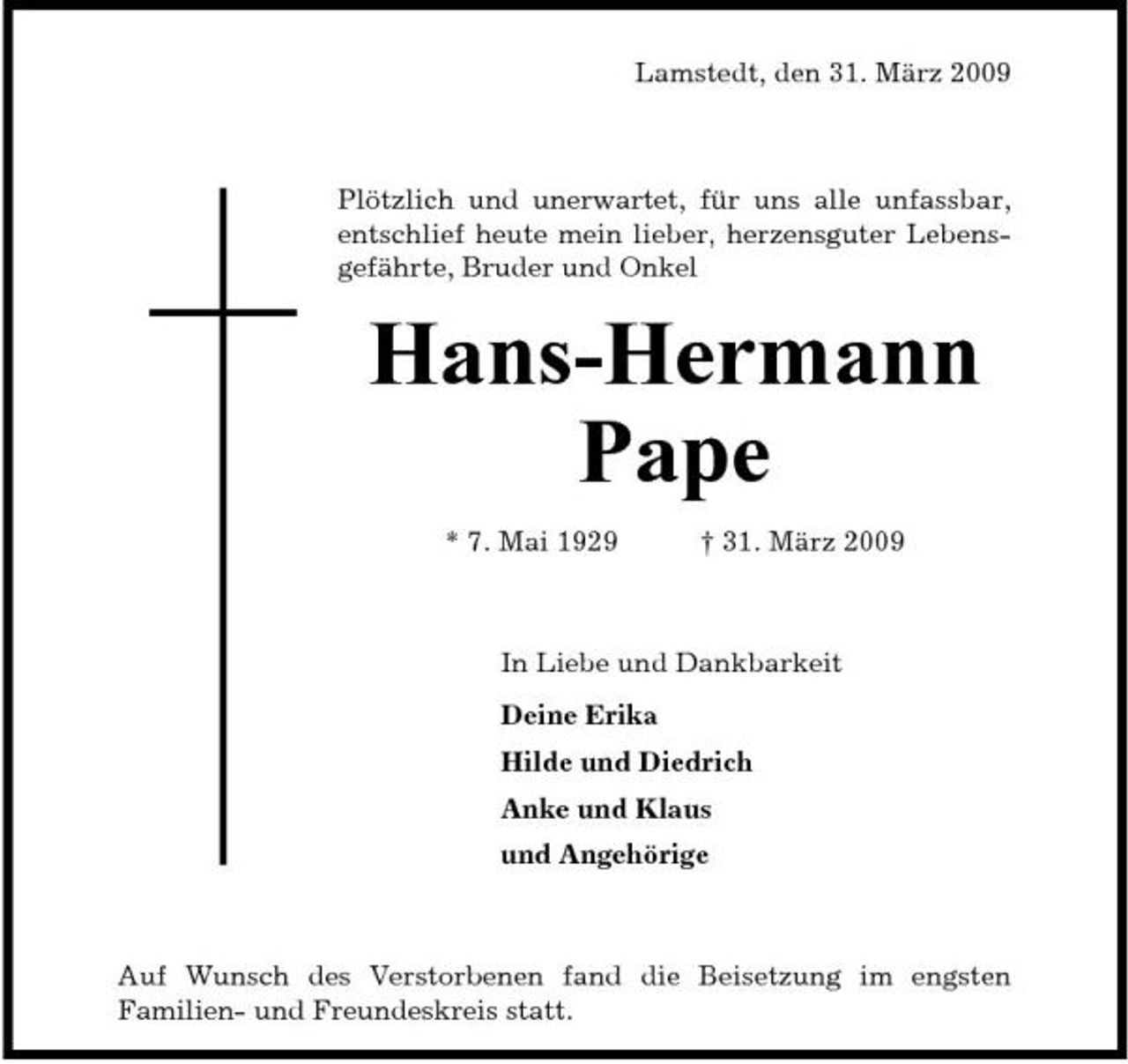 <p>Lamstedt, den 31. März 2009</p><p>Plötzlich und unerwartet, für uns alle unfassbar, entschlief heute mein lieber, herzensguter Lebensgefährte, Bruder und Onkel</p><p>Hans-Hermann Pape<br />* 7. Mai 1929 † 31. März 2009 In Liebe und Dankbarkeit Deine Erika Hilde und Diedrich Anke und Klaus und Angehörige</p><p>Auf Wunsch des Verstorbenen fand die Beisetzung im engsten Familien- und Freundeskreis statt.</p>