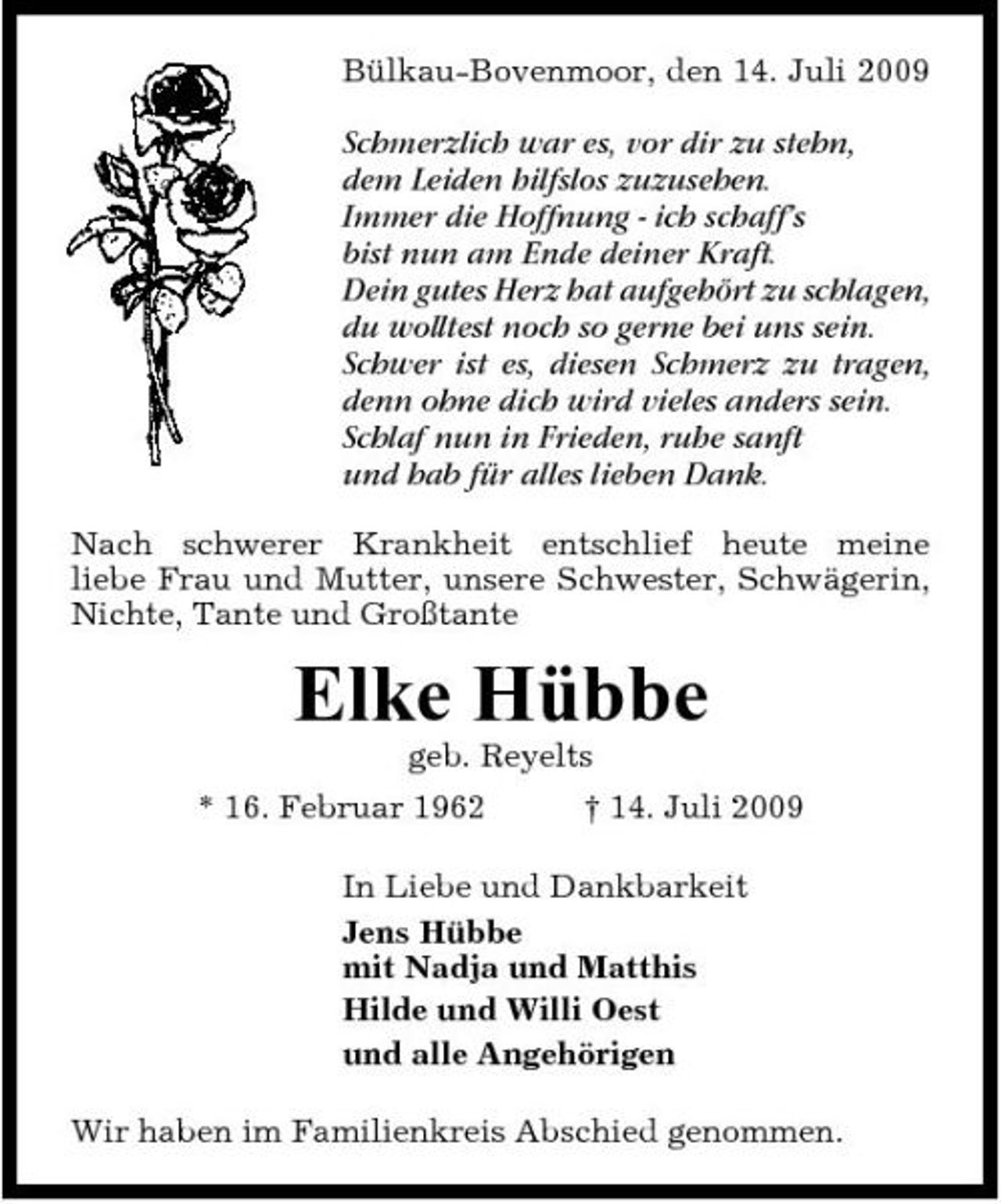 <p>Bülkau-Bovenmoor, den 14. Juli 2009</p><p>Schmerzlich war es, vor dir zu stehn, dem Leiden hilfslos zuzusehen. Immer die Hoffnung - ich schaff’s bist nun am Ende deiner Kraft. Dein gutes Herz hat aufgehört zu schlagen, du wolltest noch so gerne bei uns sein. Schwer ist es, diesen Schmerz zu tragen, denn ohne dich wird vieles anders sein. Schlaf nun in Frieden, ruhe sanft und hab für alles lieben Dank.<br />Nach schwerer Krankheit entschlief heute meine liebe Frau und Mutter, unsere Schwester, Schwägerin, Nichte, Tante und Großtante</p><p>Elke Hübbe<br />geb. Reyelts * 16. Februar 1962 † 14. Juli 2009 In Liebe und Dankbarkeit Jens Hübbe mit Nadja und Matthis Hilde und Willi Oest und alle Angehörigen Wir haben im Familienkreis Abschied genommen.</p>