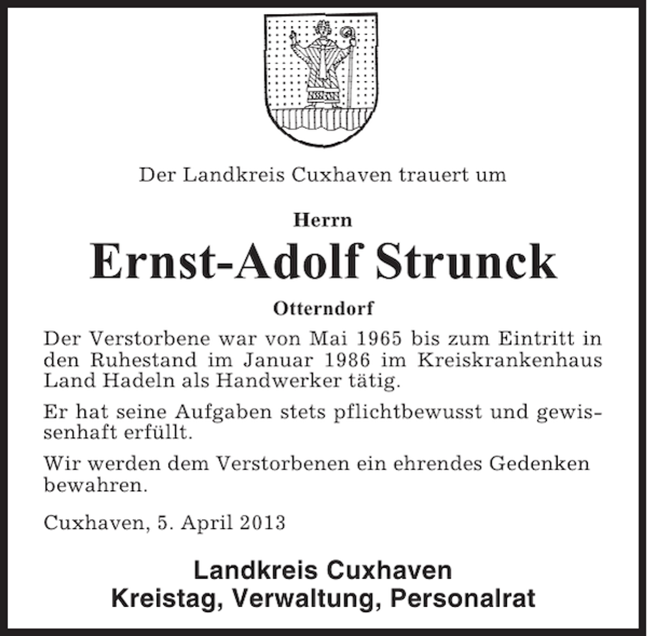 <p>Der Landkreis Cuxhaven trauert um<br />Herrn</p><p>Ernst-Adolf Strunck<br />Otterndorf<br />Der Verstorbene war von Mai 1965 bis zum Eintritt in<br />den Ruhestand im Januar 1986 im Kreiskrankenhaus<br />Land Hadeln als Handwerker tätig.<br />Er hat seine Aufgaben stets pflichtbewusst und gewissenhaft erfüllt.<br />Wir werden dem Verstorbenen ein ehrendes Gedenken<br />bewahren.<br />Cuxhaven, 5. April 2013</p><p>Landkreis Cuxhaven<br />Kreistag, Verwaltung, Personalrat</p>