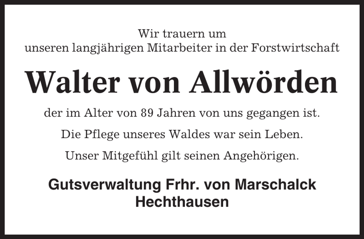 <p>Wir trauern um<br />unseren langjährigen Mitarbeiter in der Forstwirtschaft</p><p>Walter von Allwörden<br />der im Alter von 89 Jahren von uns gegangen ist.<br />Die Pflege unseres Waldes war sein Leben.<br />Unser Mitgefühl gilt seinen Angehörigen.</p><p>Gutsverwaltung Frhr. von Marschalck<br />Hechthausen</p>