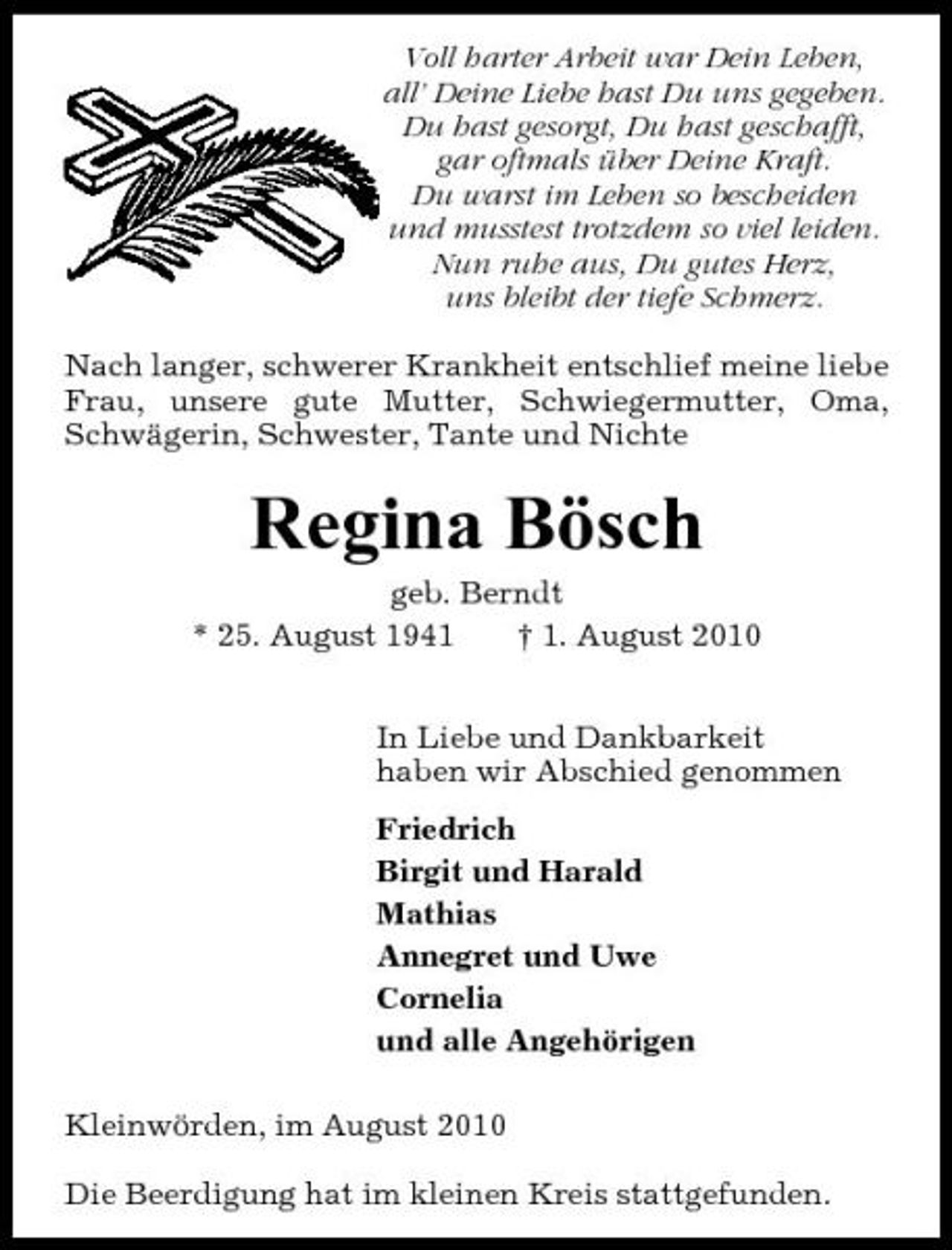 <p>Voll harter Arbeit war Dein Leben, all’ Deine Liebe hast Du uns gegeben. Du hast gesorgt, Du hast geschafft, gar oftmals über Deine Kraft. Du warst im Leben so bescheiden und musstest trotzdem so viel leiden. Nun ruhe aus, Du gutes Herz, uns bleibt der tiefe Schmerz. Nach langer, schwerer Krankheit entschlief meine liebe Frau, unsere gute Mutter, Schwiegermutter, Oma, Schwägerin, Schwester, Tante und Nichte</p><p>Regina Bösch<br />geb. Berndt * 25. August 1941 † 1. August 2010 In Liebe und Dankbarkeit haben wir Abschied genommen Friedrich Birgit und Harald Mathias Annegret und Uwe Cornelia und alle Angehörigen Kleinwörden, im August 2010 Die Beerdigung hat im kleinen Kreis stattgefunden.</p>