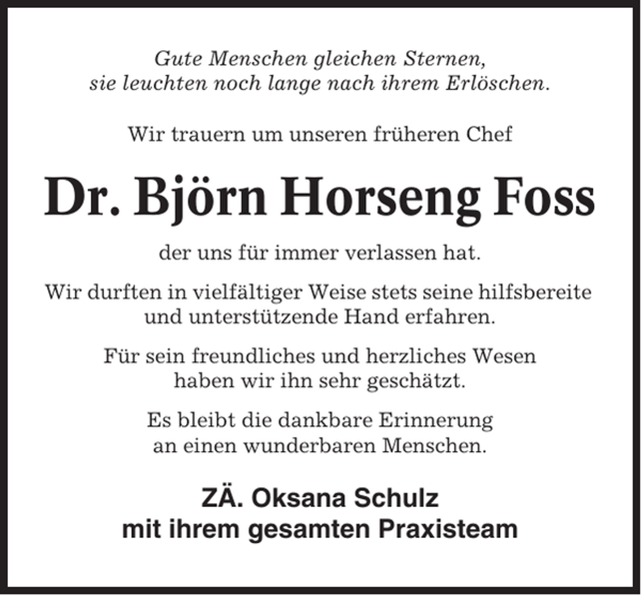<p>Gute Menschen gleichen Sternen,<br />sie leuchten noch lange nach ihrem Erlöschen.<br />Wir trauern um unseren früheren Chef</p><p>Dr. Björn Horseng Foss<br />der uns für immer verlassen hat.<br />Wir durften in vielfältiger Weise stets seine hilfsbereite<br />und unterstützende Hand erfahren.<br />Für sein freundliches und herzliches Wesen<br />haben wir ihn sehr geschätzt.<br />Es bleibt die dankbare Erinnerung<br />an einen wunderbaren Menschen.</p><p>ZÄ. Oksana Schulz<br />mit ihrem gesamten Praxisteam</p>