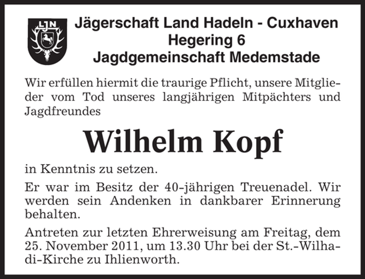 <p>Jägerschaft Land Hadeln - Cuxhaven<br />Hegering 6<br />Jagdgemeinschaft Medemstade<br />Wir erfüllen hiermit die traurige Pflicht, unsere Mitglieder vom Tod unseres langjährigen Mitpächters und<br />Jagdfreundes</p><p>Wilhelm Kopf<br />in Kenntnis zu setzen.<br />Er war im Besitz der 40-jährigen Treuenadel. Wir<br />werden sein Andenken in dankbarer Erinnerung<br />behalten.<br />Antreten zur letzten Ehrerweisung am Freitag, dem<br />25. November 2011, um 13.30 Uhr bei der St.-Wilhadi-Kirche zu Ihlienworth.</p>