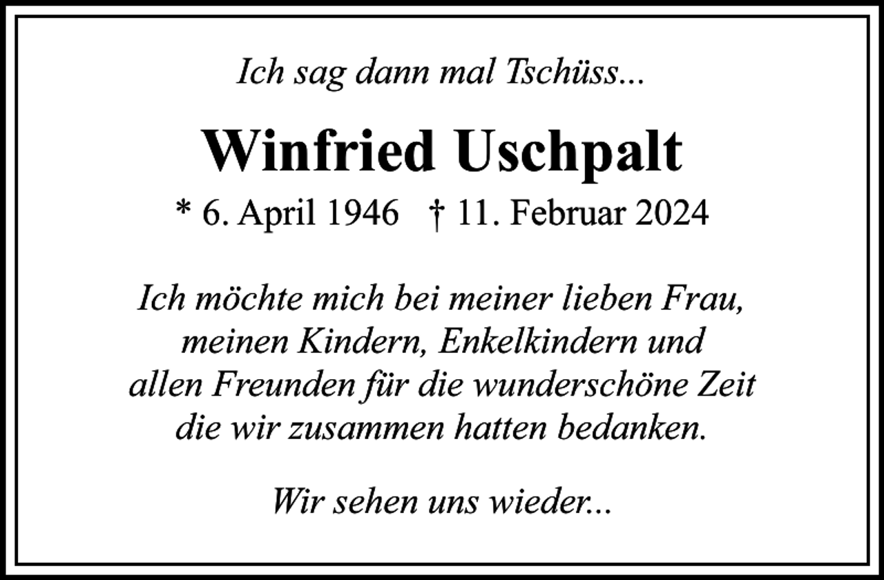 <p>Ich sag dann mal Tschüss...</p><p>Winfried Uschpalt</p><p>* 6. April 1946 † 11. Februar 2024<br />Ich möchte mich bei meiner lieben Frau,<br />meinen Kindern, Enkelkindern und<br />allen Freunden für die wunderschöne Zeit<br />die wir zusammen hatten bedanken.<br />Wir sehen uns wieder...</p>