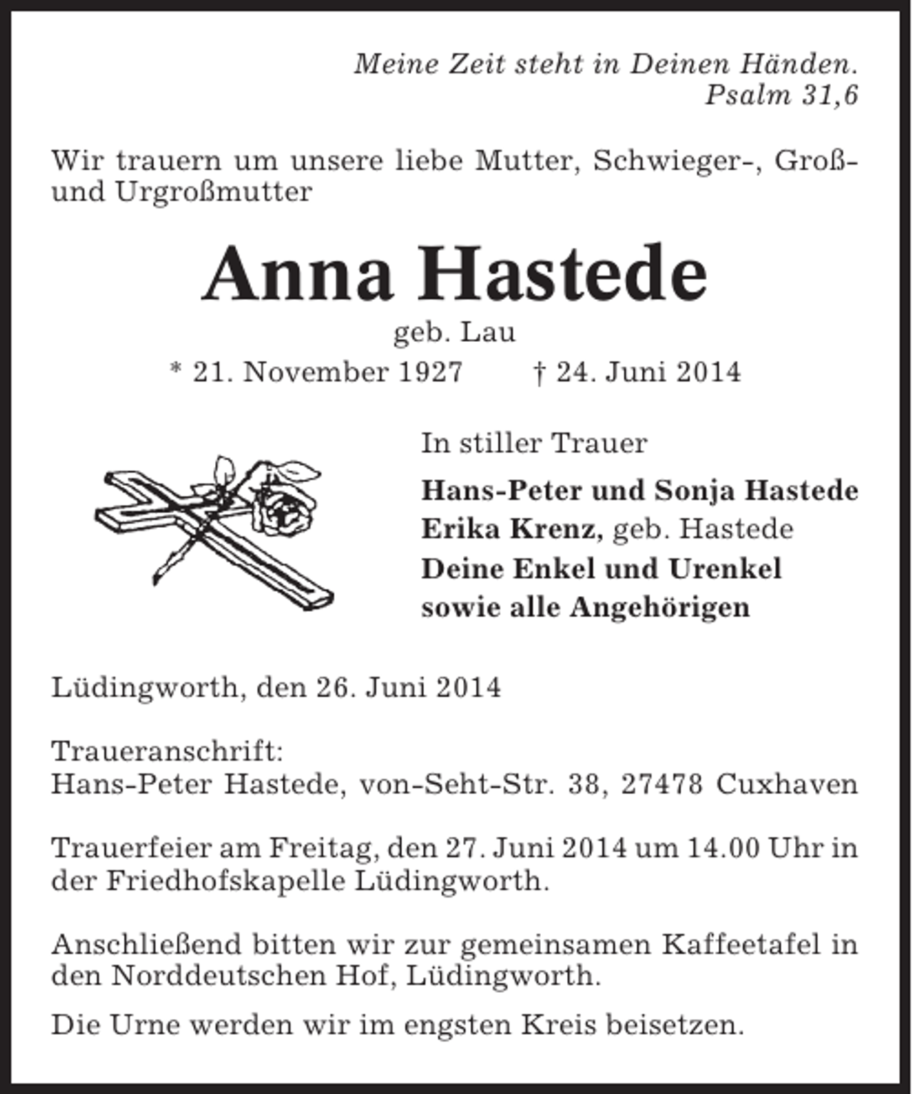 <p>Meine Zeit steht in Deinen Händen.<br />Psalm 31,6<br />Wir trauern um unsere liebe Mutter, Schwieger-, Großund Urgroßmutter</p><p>Anna Hastede<br />geb. Lau<br />* 21. November 1927<br />† 24. Juni 2014<br />In stiller Trauer<br />Hans-Peter und Sonja Hastede<br />Erika Krenz, geb. Hastede<br />Deine Enkel und Urenkel<br />sowie alle Angehörigen<br />Lüdingworth, den 26. Juni 2014<br />Traueranschrift:<br />Hans-Peter Hastede, von-Seht-Str. 38, 27478 Cuxhaven<br />Trauerfeier am Freitag, den 27. Juni 2014 um 14.00 Uhr in<br />der Friedhofskapelle Lüdingworth.<br />Anschließend bitten wir zur gemeinsamen Kaffeetafel in<br />den Norddeutschen Hof, Lüdingworth.<br />Die Urne werden wir im engsten Kreis beisetzen.</p>