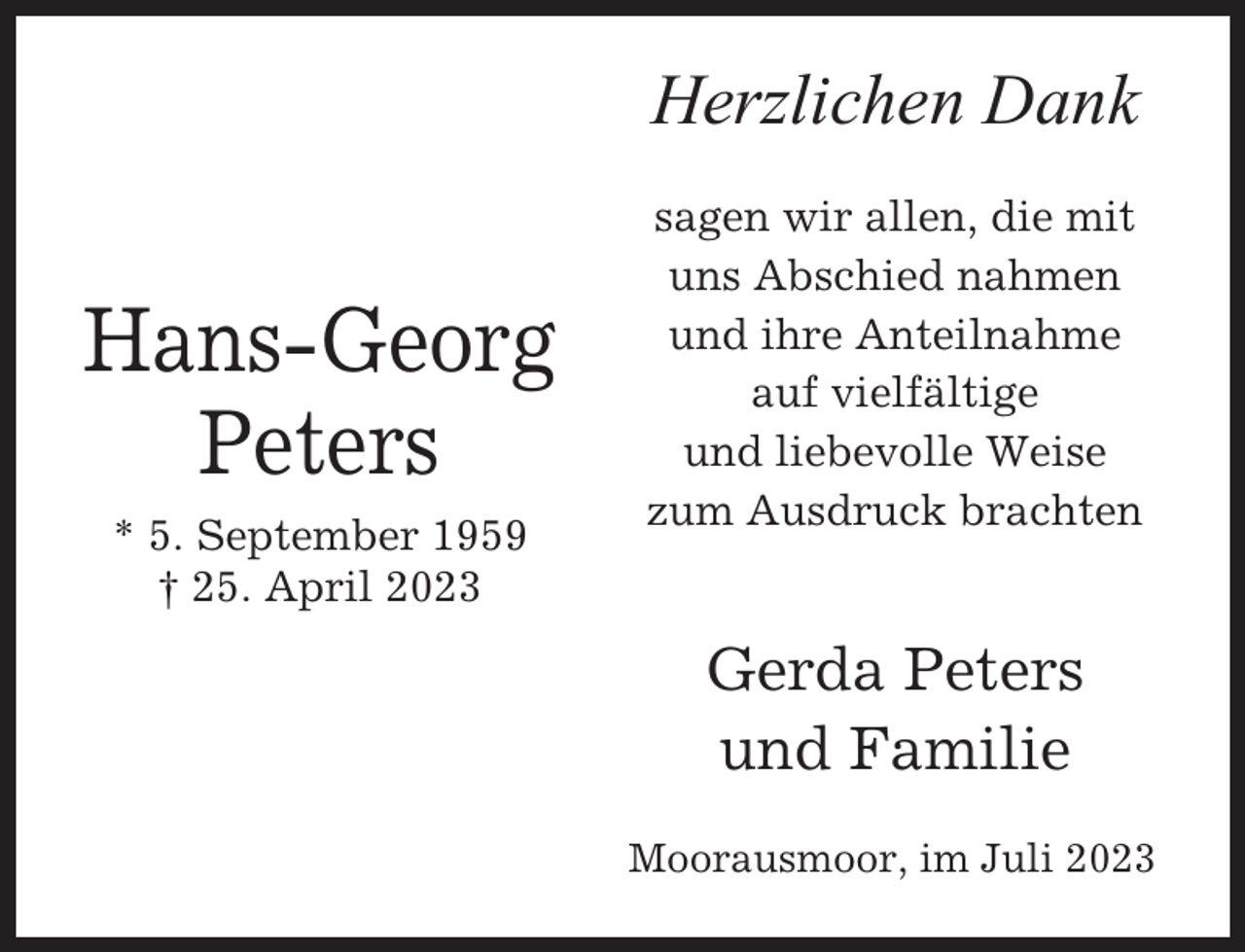 <p>Herzlichen Dank</p><p>Hans-Georg<br />Peters<br />* 5. September 1959<br />† 25. April 2023</p><p>sagen wir allen, die mit<br />uns Abschied nahmen<br />und ihre Anteilnahme<br />auf vielfältige<br />und liebevolle Weise<br />zum Ausdruck brachten</p><p>Gerda Peters<br />und Familie<br />Moorausmoor, im Juli 2023</p>