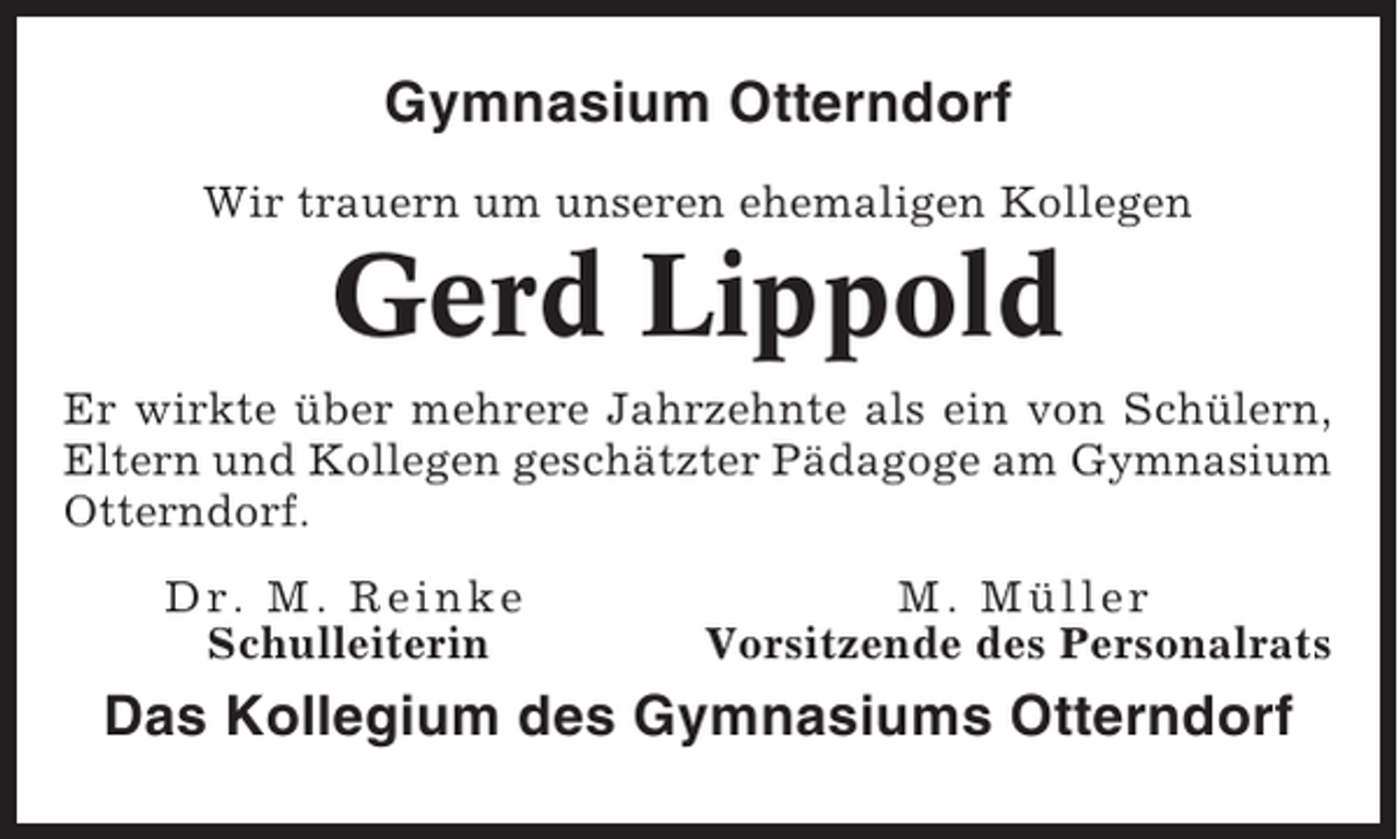 <p>Gymnasium Otterndorf<br />Wir trauern um unseren ehemaligen Kollegen</p><p>Gerd Lippold<br />Er wirkte über mehrere Jahrzehnte als ein von Schülern,<br />Eltern und Kollegen geschätzter Pädagoge am Gymnasium<br />Otterndorf.<br />Dr. M. Reinke<br />Schulleiterin</p><p>M. Müller<br />Vorsitzende des Personalrats</p><p>Das Kollegium des Gymnasiums Otterndorf</p>