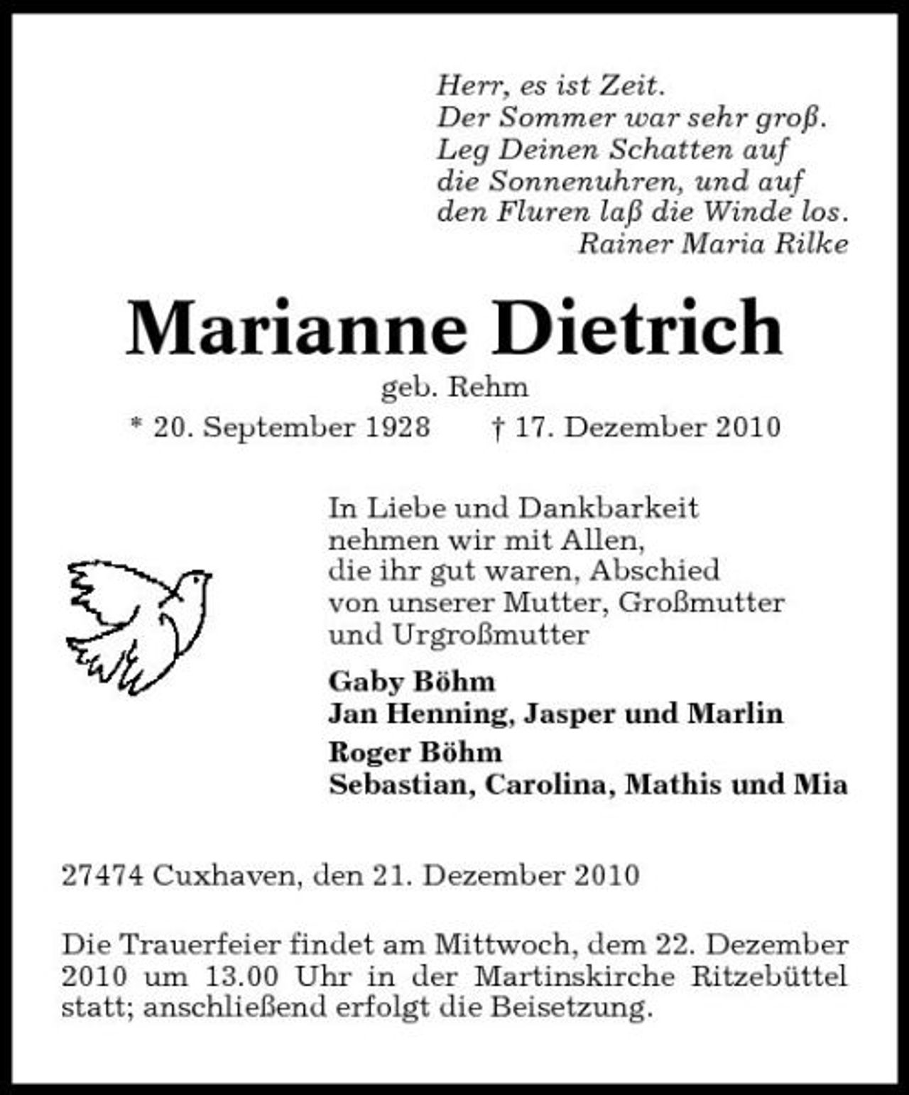 <p>Herr, es ist Zeit. Der Sommer war sehr groß. Leg Deinen Schatten auf die Sonnenuhren, und auf den Fluren laß die Winde los. Rainer Maria Rilke</p><p>Marianne Dietrich<br />geb. Rehm * 20. September 1928 † 17. Dezember 2010 In Liebe und Dankbarkeit nehmen wir mit Allen, die ihr gut waren, Abschied von unserer Mutter, Großmutter und Urgroßmutter Gaby Böhm Jan Henning, Jasper und Marlin Roger Böhm Sebastian, Carolina, Mathis und Mia 27474 Cuxhaven, den 21. Dezember 2010 Die Trauerfeier findet am Mittwoch, dem 22. Dezember 2010 um 13.00 Uhr in der Martinskirche Ritzebüttel statt; anschließend erfolgt die Beisetzung.</p>