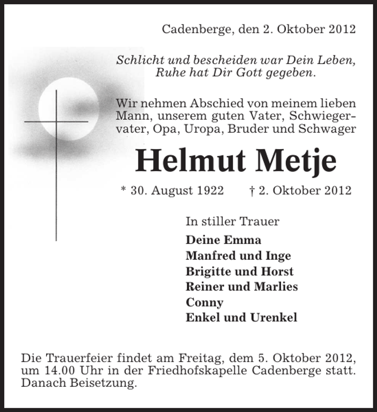 <p>Cadenberge, den 2. Oktober 2012<br />Schlicht und bescheiden war Dein Leben,<br />Ruhe hat Dir Gott gegeben.<br />Wir nehmen Abschied von meinem lieben<br />Mann, unserem guten Vater, Schwiegervater, Opa, Uropa, Bruder und Schwager</p><p>Helmut Metje<br />* 30. August 1922</p><p>† 2. Oktober 2012</p><p>In stiller Trauer<br />Deine Emma<br />Manfred und Inge<br />Brigitte und Horst<br />Reiner und Marlies<br />Conny<br />Enkel und Urenkel<br />Die Trauerfeier findet am Freitag, dem 5. Oktober 2012,<br />um 14.00 Uhr in der Friedhofskapelle Cadenberge statt.<br />Danach Beisetzung.</p>