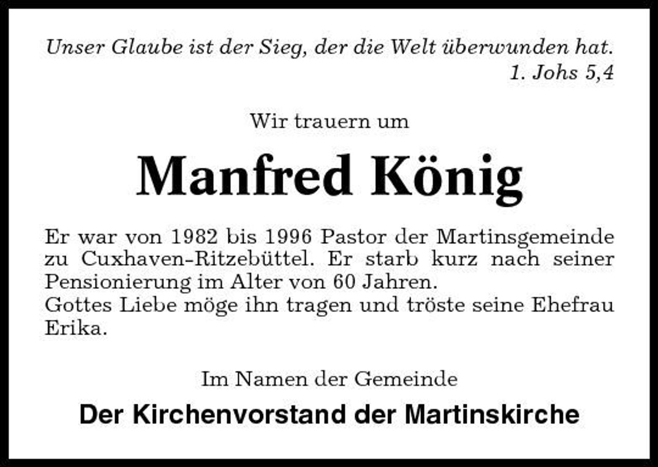 <p>Unser Glaube ist der Sieg, der die Welt überwunden hat. 1. Johs 5,4 Wir trauern um</p><p>Manfred König<br />Er war von 1982 bis 1996 Pastor der Martinsgemeinde zu Cuxhaven-Ritzebüttel. Er starb kurz nach seiner Pensionierung im Alter von 60 Jahren. Gottes Liebe möge ihn tragen und tröste seine Ehefrau Erika. Im Namen der Gemeinde</p><p>Der Kirchenvorstand der Martinskirche</p>