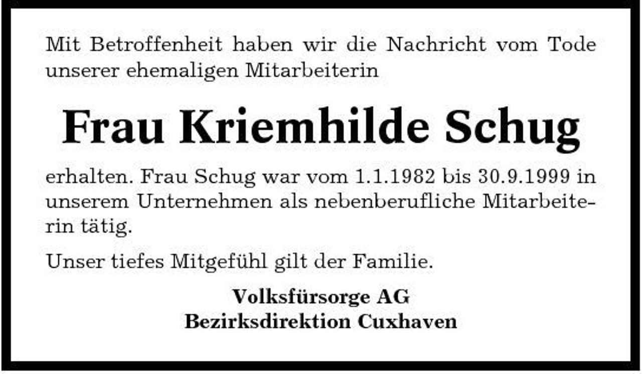 <p>Mit Betroffenheit haben wir die Nachricht vom Tode unserer ehemaligen Mitarbeiterin</p><p>Frau Kriemhilde Schug<br />erhalten. Frau Schug war vom 1.1.1982 bis 30.9.1999 in unserem Unternehmen als nebenberufliche Mitarbeiterin tätig. Unser tiefes Mitgefühl gilt der Familie. Volksfürsorge AG Bezirksdirektion Cuxhaven</p>