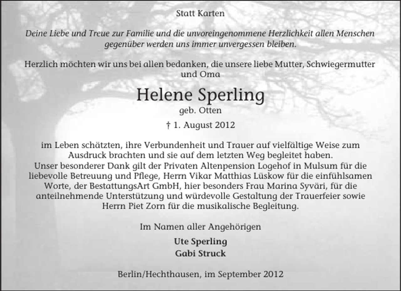 <p>Statt Karten<br />Deine Liebe und Treue zur Familie und die unvoreingenommene Herzlichkeit allen Menschen<br />gegenüber werden uns immer unvergessen bleiben.<br />Herzlich möchten wir uns bei allen bedanken, die unsere liebe Mutter, Schwiegermutter<br />und Oma</p><p>Helene Sperling<br />geb. Otten<br />† 1. August 2012<br />im Leben schätzten, ihre Verbundenheit und Trauer auf vielfältige Weise zum<br />Ausdruck brachten und sie auf dem letzten Weg begleitet haben.<br />Unser besonderer Dank gilt der Privaten Altenpension Logehof in Mulsum für die<br />liebevolle Betreuung und Pflege, Herrn Vikar Matthias Lüskow für die einfühlsamen<br />Worte, der BestattungsArt GmbH, hier besonders Frau Marina Syväri, für die<br />anteilnehmende Unterstützung und würdevolle Gestaltung der Trauerfeier sowie<br />Herrn Piet Zorn für die musikalische Begleitung.<br />Im Namen aller Angehörigen<br />Ute Sperling<br />Gabi Struck<br />Berlin/Hechthausen, im September 2012</p>