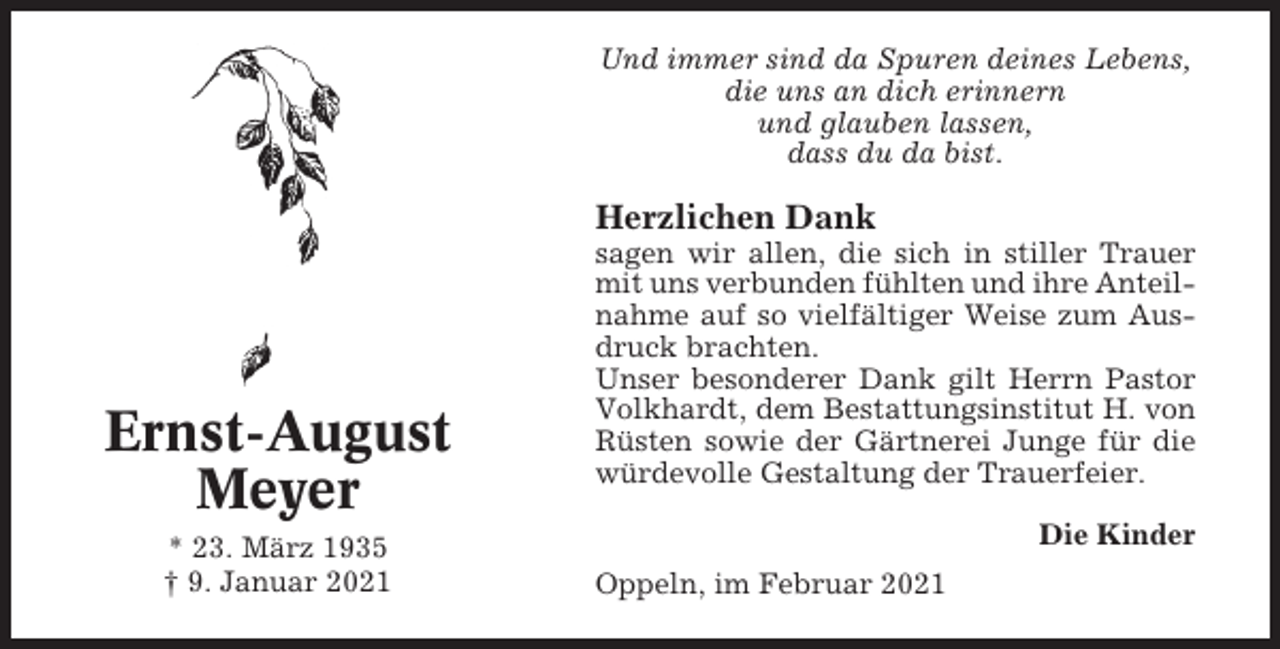 <p>Und immer sind da Spuren deines Lebens,<br />die uns an dich erinnern<br />und glauben lassen,<br />dass du da bist.</p><p>Herzlichen Dank</p><p>Ernst-August<br />Meyer<br />* 23. März 1935<br />† 9. Januar 2021</p><p>sagen wir allen, die sich in stiller Trauer<br />mit uns verbunden fühlten und ihre Anteilnahme auf so vielfältiger Weise zum Ausdruck brachten.<br />Unser besonderer Dank gilt Herrn Pastor<br />Volkhardt, dem Bestattungsinstitut H. von<br />Rüsten sowie der Gärtnerei Junge für die<br />würdevolle Gestaltung der Trauerfeier.<br />Die Kinder<br />Oppeln, im Februar 2021</p>