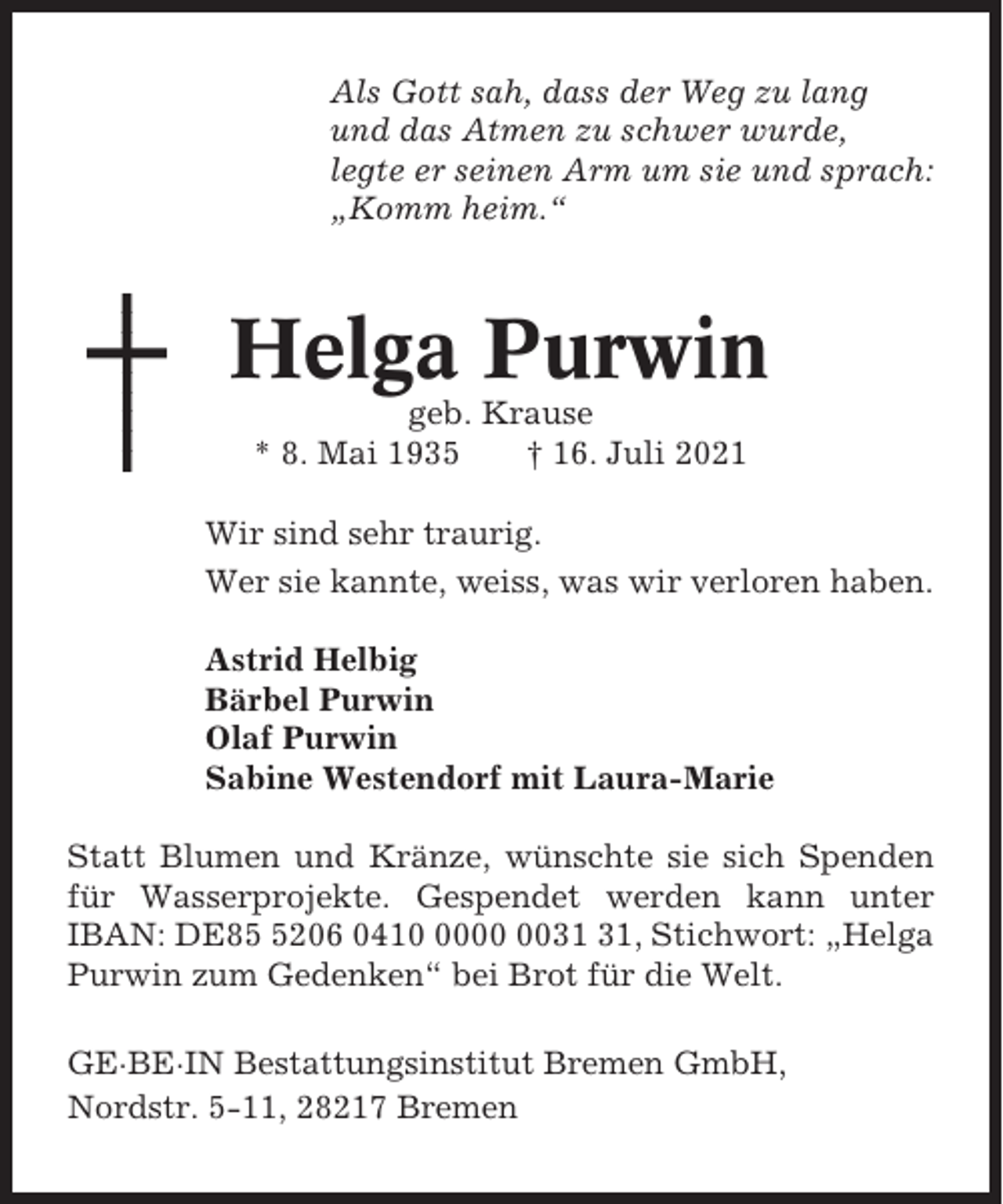 <p>Als Gott sah, dass der Weg zu lang<br />und das Atmen zu schwer wurde,<br />legte er seinen Arm um sie und sprach:<br />„Komm heim.“</p><p>Helga Purwin<br />geb. Krause<br />* 8. Mai 1935<br />† 16. Juli 2021<br />Wir sind sehr traurig.<br />Wer sie kannte, weiss, was wir verloren haben.<br />Astrid Helbig<br />Bärbel Purwin<br />Olaf Purwin<br />Sabine Westendorf mit Laura-Marie<br />Statt Blumen und Kränze, wünschte sie sich Spenden<br />für Wasserprojekte. Gespendet werden kann unter<br />IBAN: DE8206 0410, Stichwort: „Helga<br />Purwin zum Gedenken“ bei Brot für die Welt.<br />GE·BE·IN Bestattungsinstitut Bremen GmbH,<br />Nordstr. 5-11, 28217 Bremen</p>