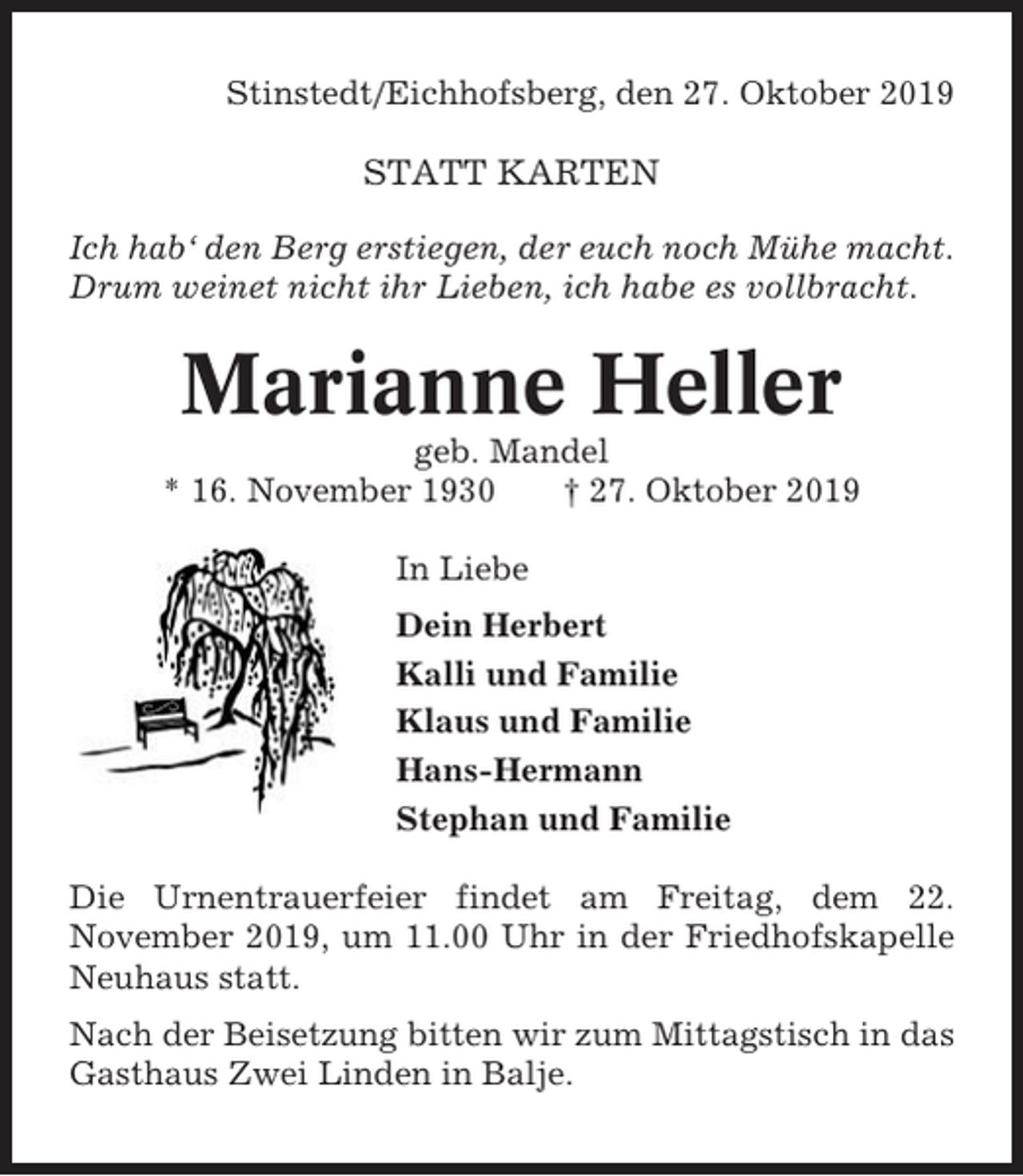 <p>Stinstedt/Eichhofsberg, den 27. Oktober 2019</p><p>STATT KARTEN<br />Ich hab‘ den Berg erstiegen, der euch noch Mühe macht.<br />Drum weinet nicht ihr Lieben, ich habe es vollbracht.</p><p>Marianne Heller<br />geb. Mandel<br />* 16. November 1930<br />† 27. Oktober 2019<br />In Liebe<br />Dein Herbert<br />Kalli und Familie<br />Klaus und Familie<br />Hans-Hermann<br />Stephan und Familie<br />Die Urnentrauerfeier findet am Freitag, dem 22.<br />November 2019, um 11.00 Uhr in der Friedhofskapelle<br />Neuhaus statt.<br />Nach der Beisetzung bitten wir zum Mittagstisch in das<br />Gasthaus Zwei Linden in Balje.</p>