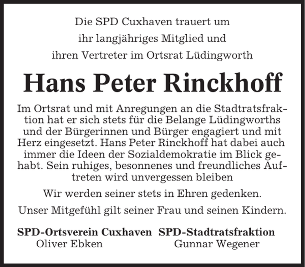 <p>Die SPD Cuxhaven trauert um<br />ihr langjähriges Mitglied und<br />ihren Vertreter im Ortsrat Lüdingworth</p><p>Hans Peter Rinckhoff<br />Im Ortsrat und mit Anregungen an die Stadtratsfraktion hat er sich stets für die Belange Lüdingworths<br />und der Bürgerinnen und Bürger engagiert und mit<br />Herz eingesetzt. Hans Peter Rinckhoff hat dabei auch<br />immer die Ideen der Sozialdemokratie im Blick gehabt. Sein ruhiges, besonnenes und freundliches Auftreten wird unvergessen bleiben<br />Wir werden seiner stets in Ehren gedenken.<br />Unser Mitgefühl gilt seiner Frau und seinen Kindern.<br />SPD-Ortsverein Cuxhaven SPD-Stadtratsfraktion<br />Oliver Ebken<br />Gunnar Wegener</p>