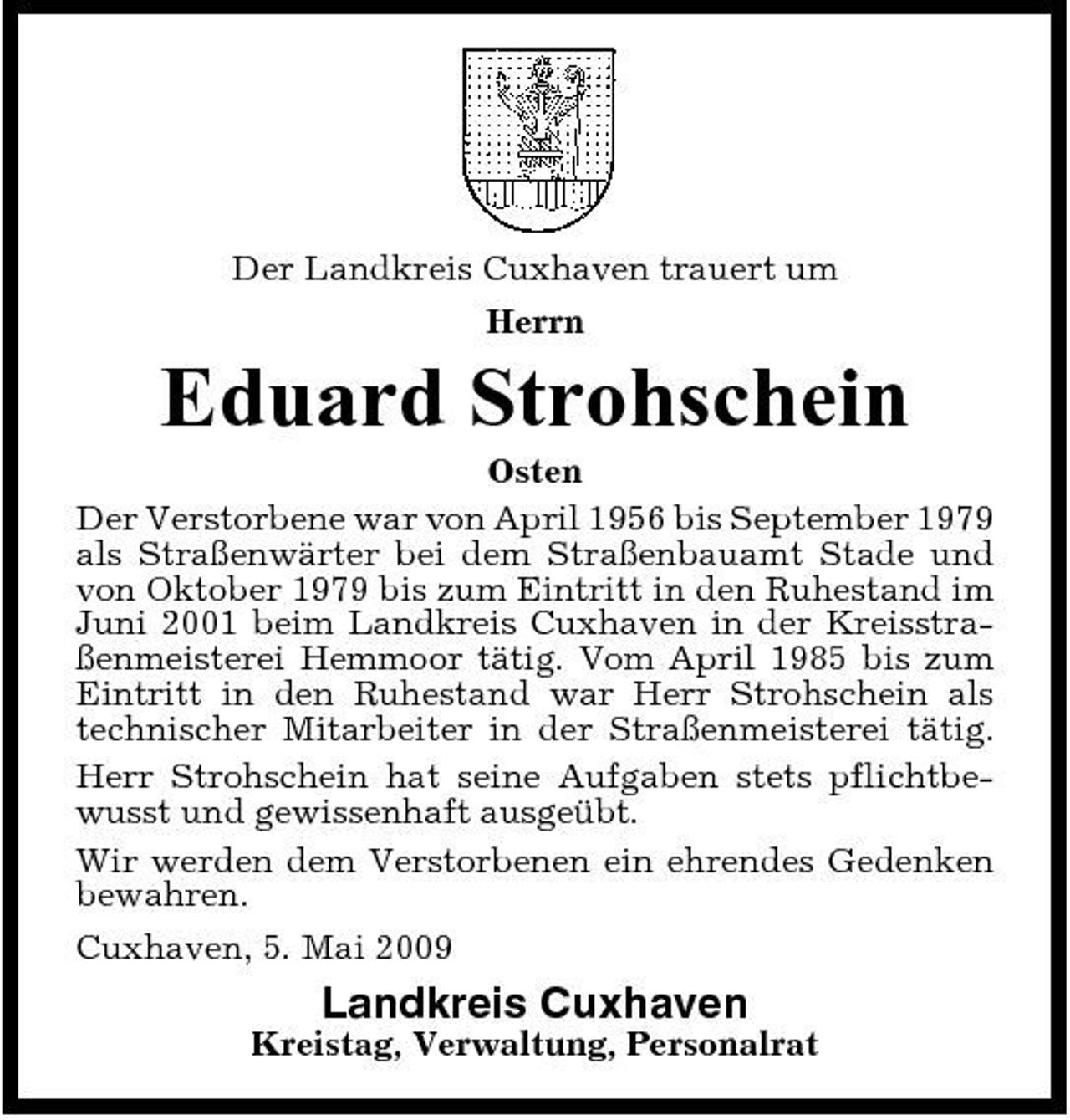 <p>Der Landkreis Cuxhaven trauert um Herrn</p><p>Eduard Strohschein<br />Osten Der Verstorbene war von April 1956 bis September 1979 als Straßenwärter bei dem Straßenbauamt Stade und von Oktober 1979 bis zum Eintritt in den Ruhestand im Juni 2001 beim Landkreis Cuxhaven in der Kreisstraßenmeisterei Hemmoor tätig. Vom April 1985 bis zum Eintritt in den Ruhestand war Herr Strohschein als technischer Mitarbeiter in der Straßenmeisterei tätig. Herr Strohschein hat seine Aufgaben stets pflichtbewusst und gewissenhaft ausgeübt. Wir werden dem Verstorbenen ein ehrendes Gedenken bewahren. Cuxhaven, 5. Mai 2009</p><p>Landkreis Cuxhaven<br />Kreistag, Verwaltung, Personalrat</p>