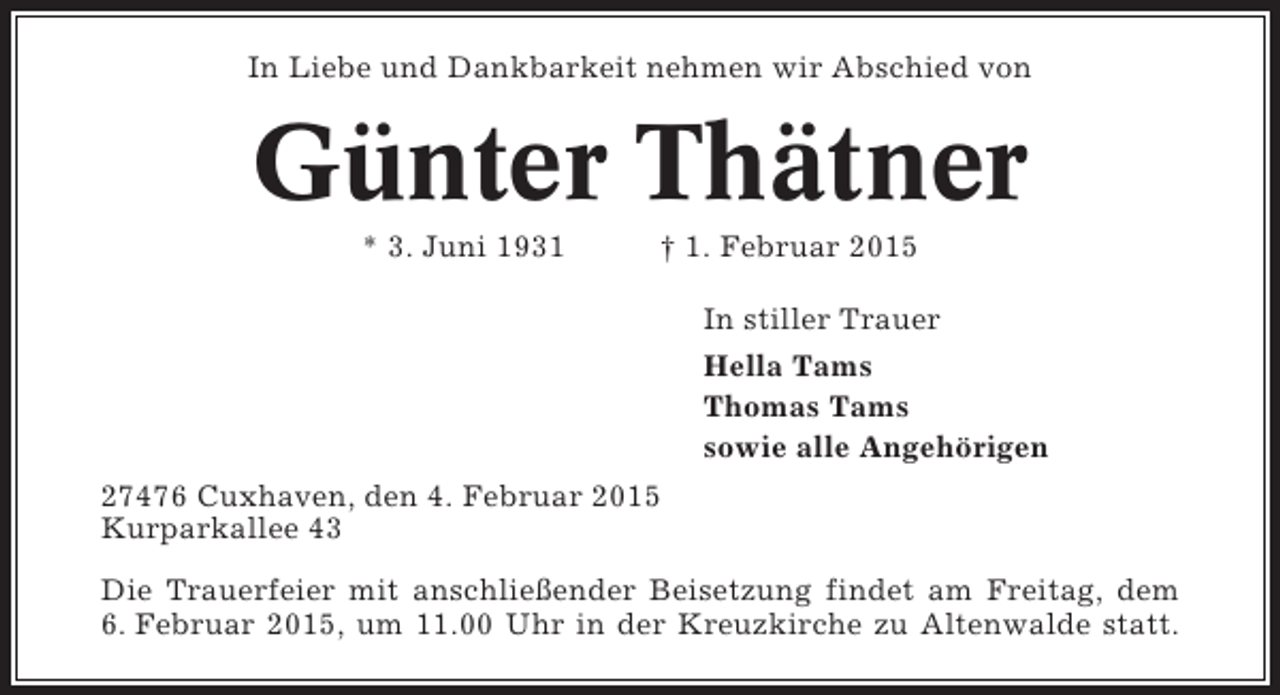 <p>In Liebe und Dankbarkeit nehmen wir Abschied von</p><p>Günter Thätner<br />* 3. Juni 1931</p><p>† 1. Februar 2015<br />In stiller Trauer<br />Hella Tams<br />Thomas Tams<br />sowie alle Angehörigen</p><p>27476 Cuxhaven, den 4. Februar 2015<br />Kurparkallee 43<br />Die Trauerfeier mit anschließender Beisetzung findet am Freitag, dem<br />6. Februar 2015, um 11.00 Uhr in der Kreuzkirche zu Altenwalde statt.</p>