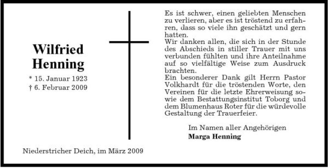 <p>Wilfried Henning<br />* 15. Januar 1923 † 6. Februar 2009</p><p>Es ist schwer, einen geliebten Menschen zu verlieren, aber es ist tröstend zu erfahren, dass so viele ihn geschätzt und gern hatten. Wir danken allen, die sich in der Stunde des Abschieds in stiller Trauer mit uns verbunden fühlten und ihre Anteilnahme auf so vielfältige Weise zum Ausdruck brachten. Ein besonderer Dank gilt Herrn Pastor Volkhardt für die tröstenden Worte, den Vereinen für die letzte Ehrerweisung sowie dem Bestattungsinstitut Toborg und dem Blumenhaus Roter für die würdevolle Gestaltung der Trauerfeier. Im Namen aller Angehörigen Marga Henning</p><p>Niederstricher Deich, im März 2009</p>