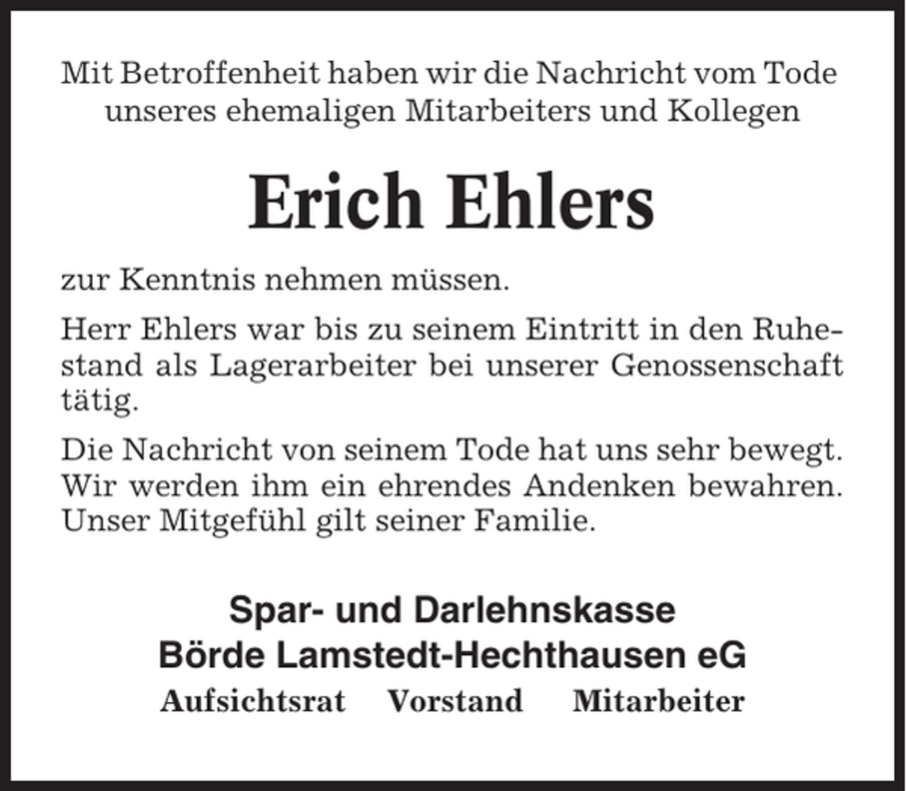 <p>Mit Betroffenheit haben wir die Nachricht vom Tode<br />unseres ehemaligen Mitarbeiters und Kollegen</p><p>Erich Ehlers<br />zur Kenntnis nehmen müssen.<br />Herr Ehlers war bis zu seinem Eintritt in den Ruhestand als Lagerarbeiter bei unserer Genossenschaft<br />tätig.<br />Die Nachricht von seinem Tode hat uns sehr bewegt.<br />Wir werden ihm ein ehrendes Andenken bewahren.<br />Unser Mitgefühl gilt seiner Familie.</p><p>Spar- und Darlehnskasse<br />Börde Lamstedt-Hechthausen eG<br />Aufsichtsrat</p><p>Vorstand</p><p>Mitarbeiter</p>