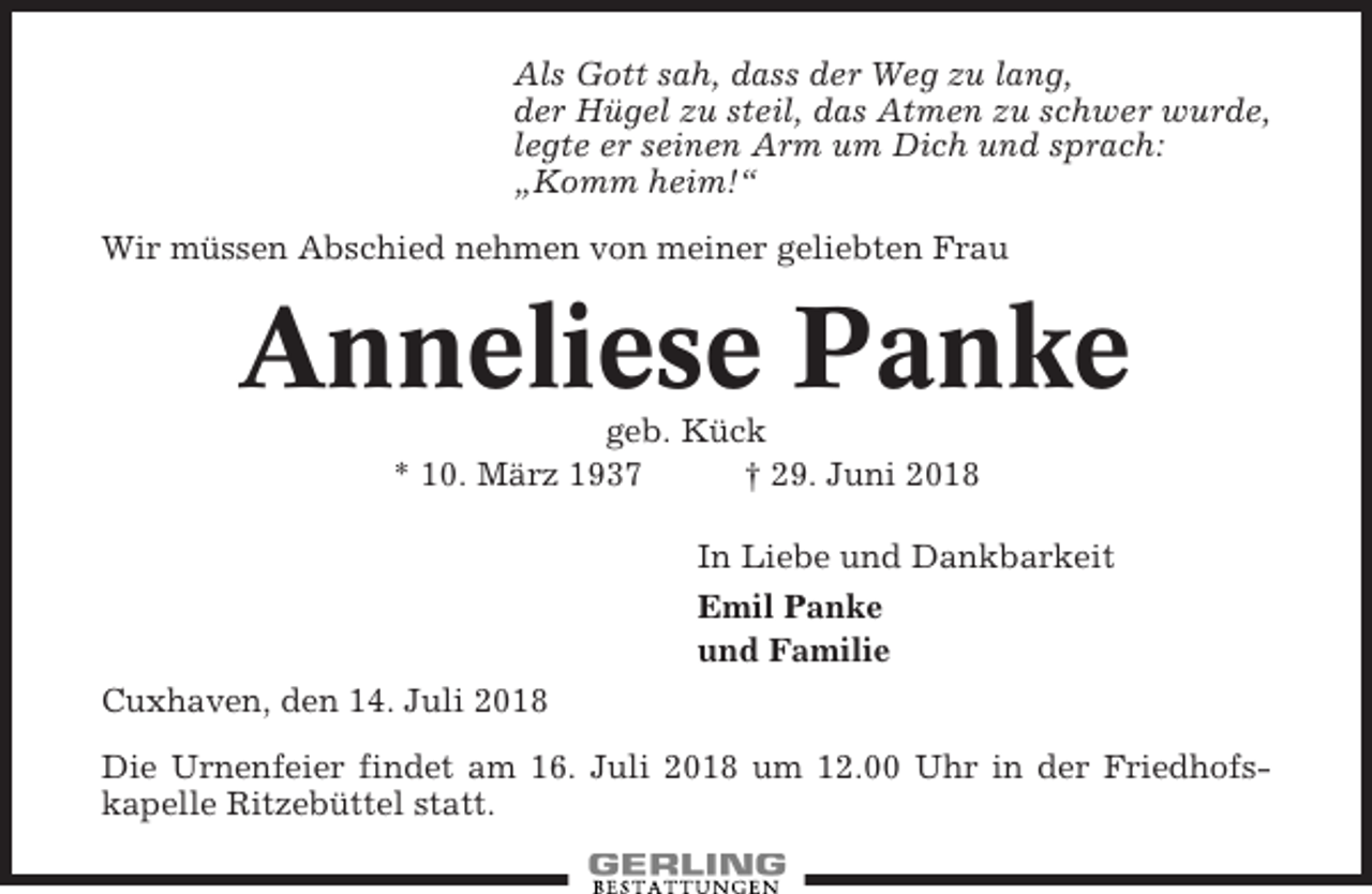 <p>Als Gott sah, dass der Weg zu lang,<br />der Hügel zu steil, das Atmen zu schwer wurde,<br />legte er seinen Arm um Dich und sprach:<br />„Komm heim!“<br />Wir müssen Abschied nehmen von meiner geliebten Frau</p><p>Anneliese Panke<br />geb. Kück<br />* 10. März 1937<br />† 29. Juni 2018<br />In Liebe und Dankbarkeit<br />Emil Panke<br />und Familie<br />Cuxhaven, den 14. Juli 2018<br />Die Urnenfeier findet am 16. Juli 2018 um 12.00 Uhr in der Friedhofskapelle Ritzebüttel statt.</p>