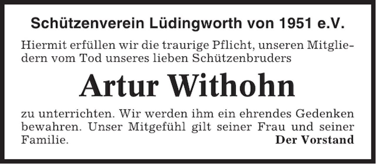<p>Schützenverein Lüdingworth von 1951 e.V.<br />Hiermit erfüllen wir die traurige Pflicht, unseren Mitgliedern vom Tod unseres lieben Schützenbruders</p><p>Artur Withohn<br />zu unterrichten. Wir werden ihm ein ehrendes Gedenken<br />bewahren. Unser Mitgefühl gilt seiner Frau und seiner<br />Familie.<br />Der Vorstand</p>