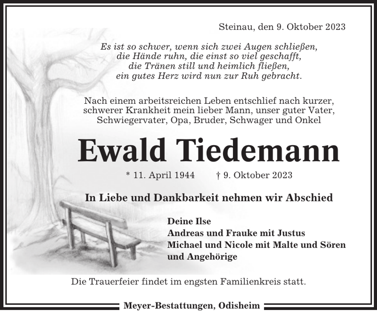 <p>Steinau, den 9. Oktober 2023<br />Es ist so schwer, wenn sich zwei Augen schließen,<br />die Hände ruhn, die einst so viel geschafft,<br />die Tränen still und heimlich fließen,<br />ein gutes Herz wird nun zur Ruh gebracht.<br />Nach einem arbeitsreichen Leben entschlief nach kurzer,<br />schwerer Krankheit mein lieber Mann, unser guter Vater,<br />Schwiegervater, Opa, Bruder, Schwager und Onkel</p><p>Ewald Tiedemann<br />* 11. April 1944</p><p>† 9. Oktober 2023</p><p>In Liebe und Dankbarkeit nehmen wir Abschied<br />Deine Ilse<br />Andreas und Frauke mit Justus<br />Michael und Nicole mit Malte und Sören<br />und Angehörige<br />Die Trauerfeier findet im engsten Familienkreis statt.<br />Meyer-Bestattungen, Odisheim</p>