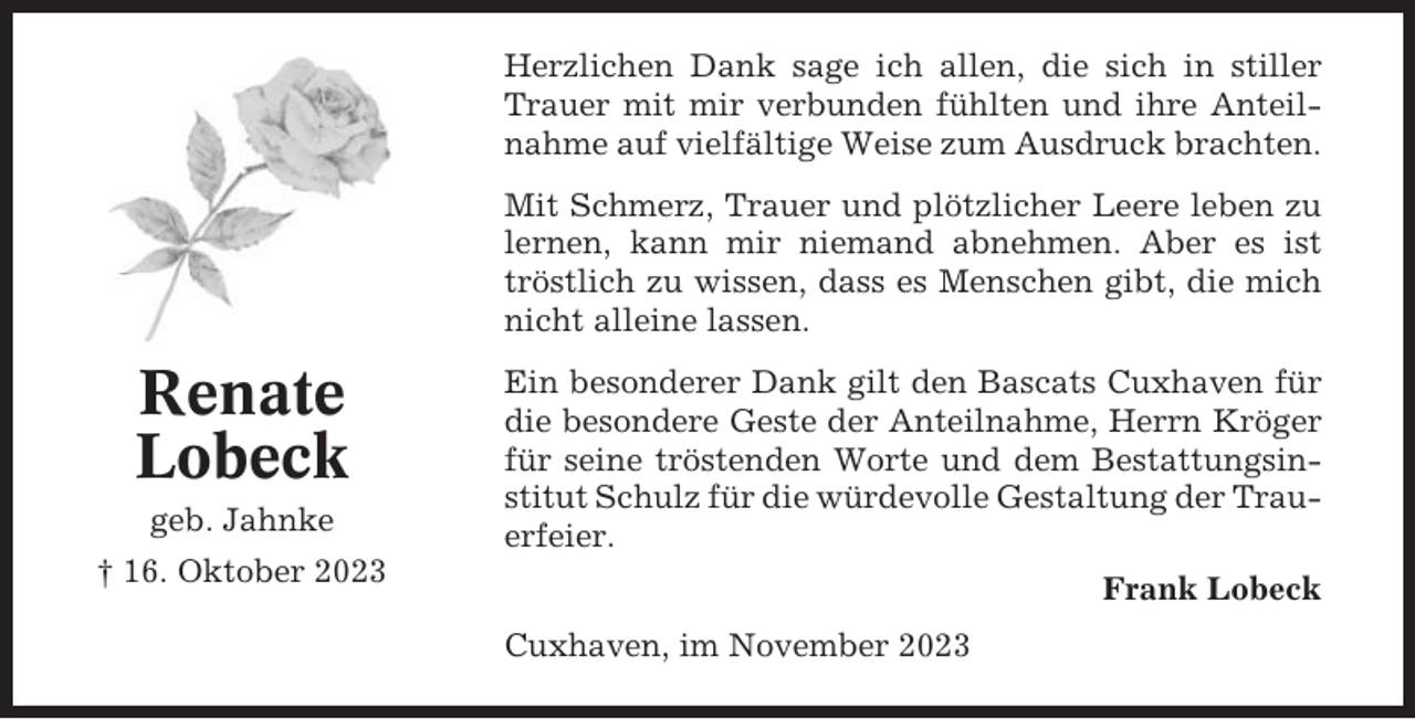 <p>Herzlichen Dank sage ich allen, die sich in stiller<br />Trauer mit mir verbunden fühlten und ihre Anteilnahme auf vielfältige Weise zum Ausdruck brachten.<br />Mit Schmerz, Trauer und plötzlicher Leere leben zu<br />lernen, kann mir niemand abnehmen. Aber es ist<br />tröstlich zu wissen, dass es Menschen gibt, die mich<br />nicht alleine lassen.</p><p>Renate<br />Lobeck<br />geb. Jahnke</p><p>Ein besonderer Dank gilt den Bascats Cuxhaven für<br />die besondere Geste der Anteilnahme, Herrn Kröger<br />für seine tröstenden Worte und dem Bestattungsinstitut Schulz für die würdevolle Gestaltung der Trauerfeier.</p><p>† 16. Oktober 2023</p><p>Frank Lobeck<br />Cuxhaven, im November 2023</p>