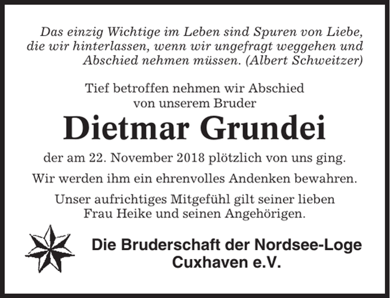 <p>Das einzig Wichtige im Leben sind Spuren von Liebe,<br />die wir hinterlassen, wenn wir ungefragt weggehen und<br />Abschied nehmen müssen. (Albert Schweitzer)<br />Tief betroffen nehmen wir Abschied<br />von unserem Bruder</p><p>Dietmar Grundei<br />der am 22. November 2018 plötzlich von uns ging.<br />Wir werden ihm ein ehrenvolles Andenken bewahren.<br />Unser aufrichtiges Mitgefühl gilt seiner lieben<br />Frau Heike und seinen Angehörigen.</p><p>Die Bruderschaft der Nordsee-Loge<br />Cuxhaven e.V.</p>