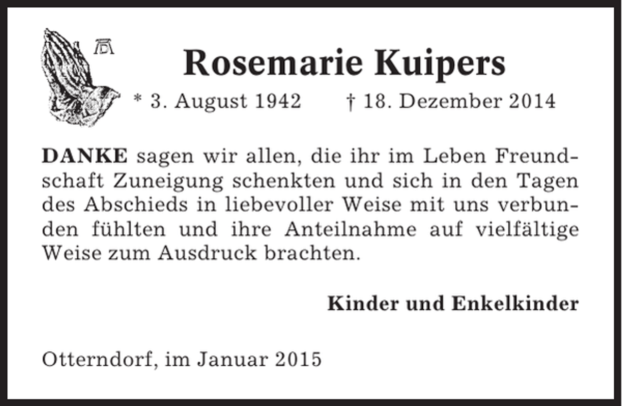 <p>Rosemarie Kuipers<br />* 3. August 1942</p><p>† 18. Dezember 2014</p><p>DANKE sagen wir allen, die ihr im Leben Freundschaft Zuneigung schenkten und sich in den Tagen<br />des Abschieds in liebevoller Weise mit uns verbunden fühlten und ihre Anteilnahme auf vielfältige<br />Weise zum Ausdruck brachten.<br />Kinder und Enkelkinder<br />Otterndorf, im Januar 2015</p>