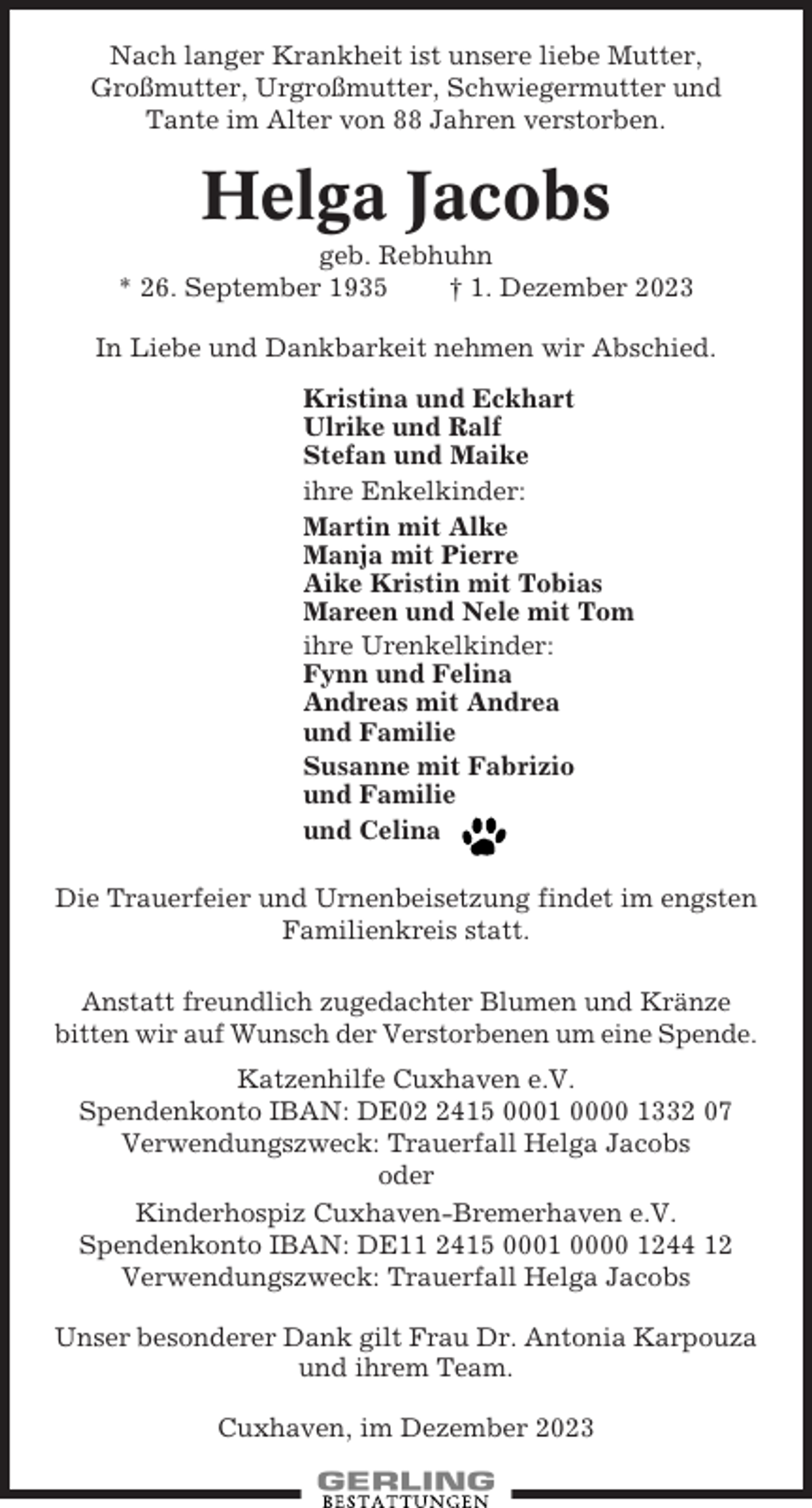 <p>Nach langer Krankheit ist unsere liebe Mutter,<br />Großmutter, Urgroßmutter, Schwiegermutter und<br />Tante im Alter von 88 Jahren verstorben.</p><p>Helga Jacobs<br />geb. Rebhuhn<br />* 26. September 1935<br />† 1. Dezember 2023<br />In Liebe und Dankbarkeit nehmen wir Abschied.<br />Kristina und Eckhart<br />Ulrike und Ralf<br />Stefan und Maike<br />ihre Enkelkinder:<br />Martin mit Alke<br />Manja mit Pierre<br />Aike Kristin mit Tobias<br />Mareen und Nele mit Tom<br />ihre Urenkelkinder:<br />Fynn und Felina<br />Andreas mit Andrea<br />und Familie<br />Susanne mit Fabrizio<br />und Familie<br />und Celina<br />Die Trauerfeier und Urnenbeisetzung findet im engsten<br />Familienkreis statt.<br />Anstatt freundlich zugedachter Blumen und Kränze<br />bitten wir auf Wunsch der Verstorbenen um eine Spende.<br />Katzenhilfe Cuxhaven e.V.<br />Spendenkonto IBAN: DE0415 0001 0000 1332 07<br />Verwendungszweck: Trauerfall Helga Jacobs<br />oder<br />Kinderhospiz Cuxhaven-Bremerhaven e.V.<br />Spendenkonto IBAN: DE11 2415 0001 0000 1244 12<br />Verwendungszweck: Trauerfall Helga Jacobs<br />Unser besonderer Dank gilt Frau Dr. Antonia Karpouza<br />und ihrem Team.<br />Cuxhaven, im Dezember 2023</p>