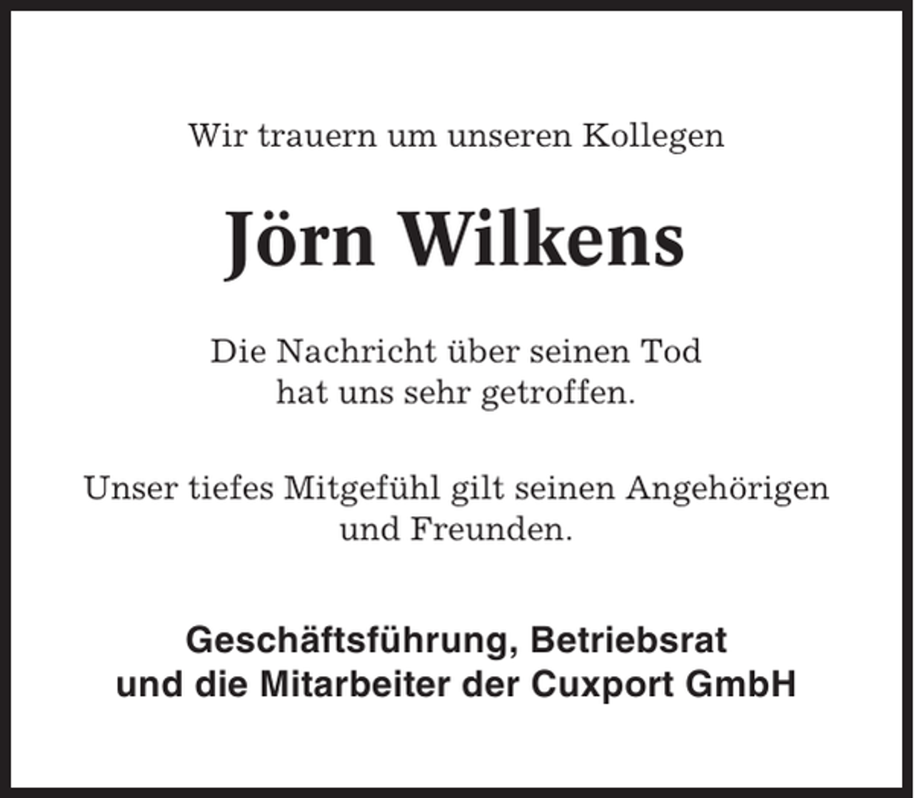 <p>Wir trauern um unseren Kollegen</p><p>Jörn Wilkens<br />Die Nachricht über seinen Tod<br />hat uns sehr getroffen.<br />Unser tiefes Mitgefühl gilt seinen Angehörigen<br />und Freunden.</p><p>Geschäftsführung, Betriebsrat<br />und die Mitarbeiter der Cuxport GmbH</p>