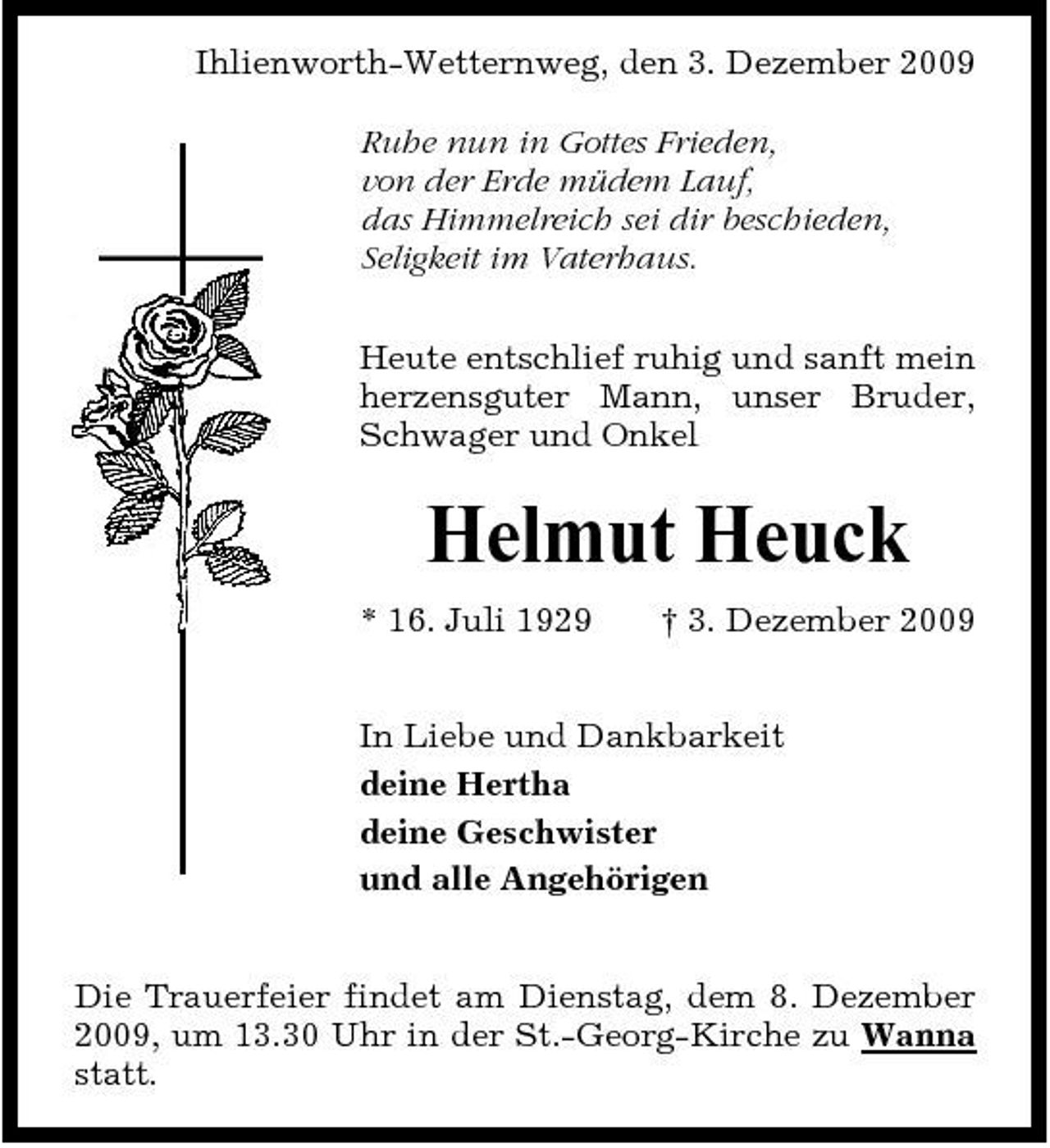 <p>Ihlienworth-Wetternweg, den 3. Dezember 2009 Ruhe nun in Gottes Frieden, von der Erde müdem Lauf, das Himmelreich sei dir beschieden, Seligkeit im Vaterhaus. Heute entschlief ruhig und sanft mein herzensguter Mann, unser Bruder, Schwager und Onkel</p><p>Helmut Heuck<br />* 16. Juli 1929 † 3. Dezember 2009 In Liebe und Dankbarkeit deine Hertha deine Geschwister und alle Angehörigen Die Trauerfeier findet am Dienstag, dem 8. Dezember 2009, um 13.30 Uhr in der St.-Georg-Kirche zu Wanna statt.</p>