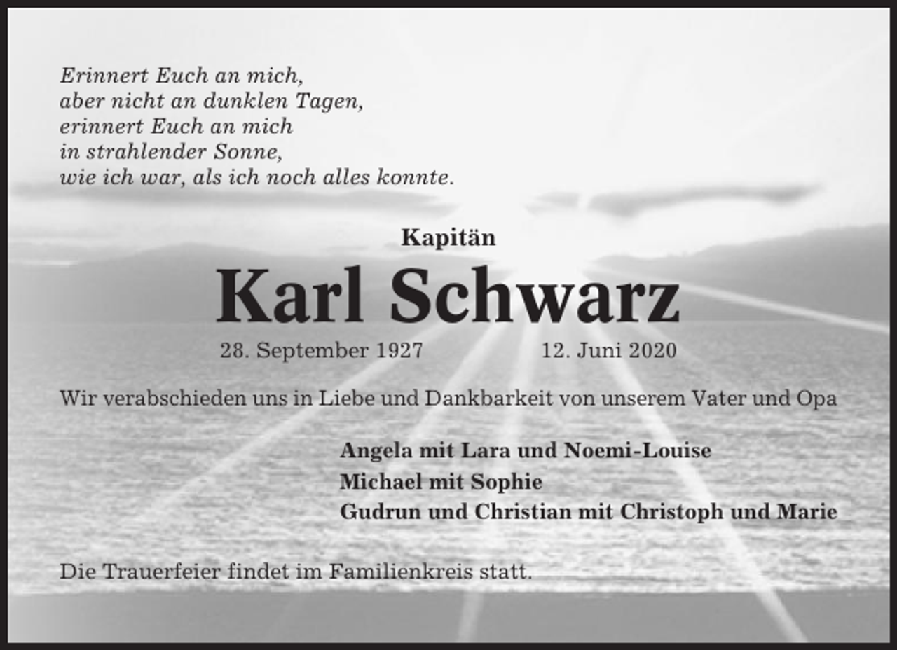 <p>Erinnert Euch an mich,<br />aber nicht an dunklen Tagen,<br />erinnert Euch an mich<br />in strahlender Sonne,<br />wie ich war, als ich noch alles konnte.</p><p>Kapitän</p><p>Karl Schwarz<br />28. September 1927</p><p>12. Juni 2020</p><p>Wir verabschieden uns in Liebe und Dankbarkeit von unserem Vater und Opa<br />Angela mit Lara und Noemi-Louise<br />Michael mit Sophie<br />Gudrun und Christian mit Christoph und Marie<br />Die Trauerfeier findet im Familienkreis statt.</p>