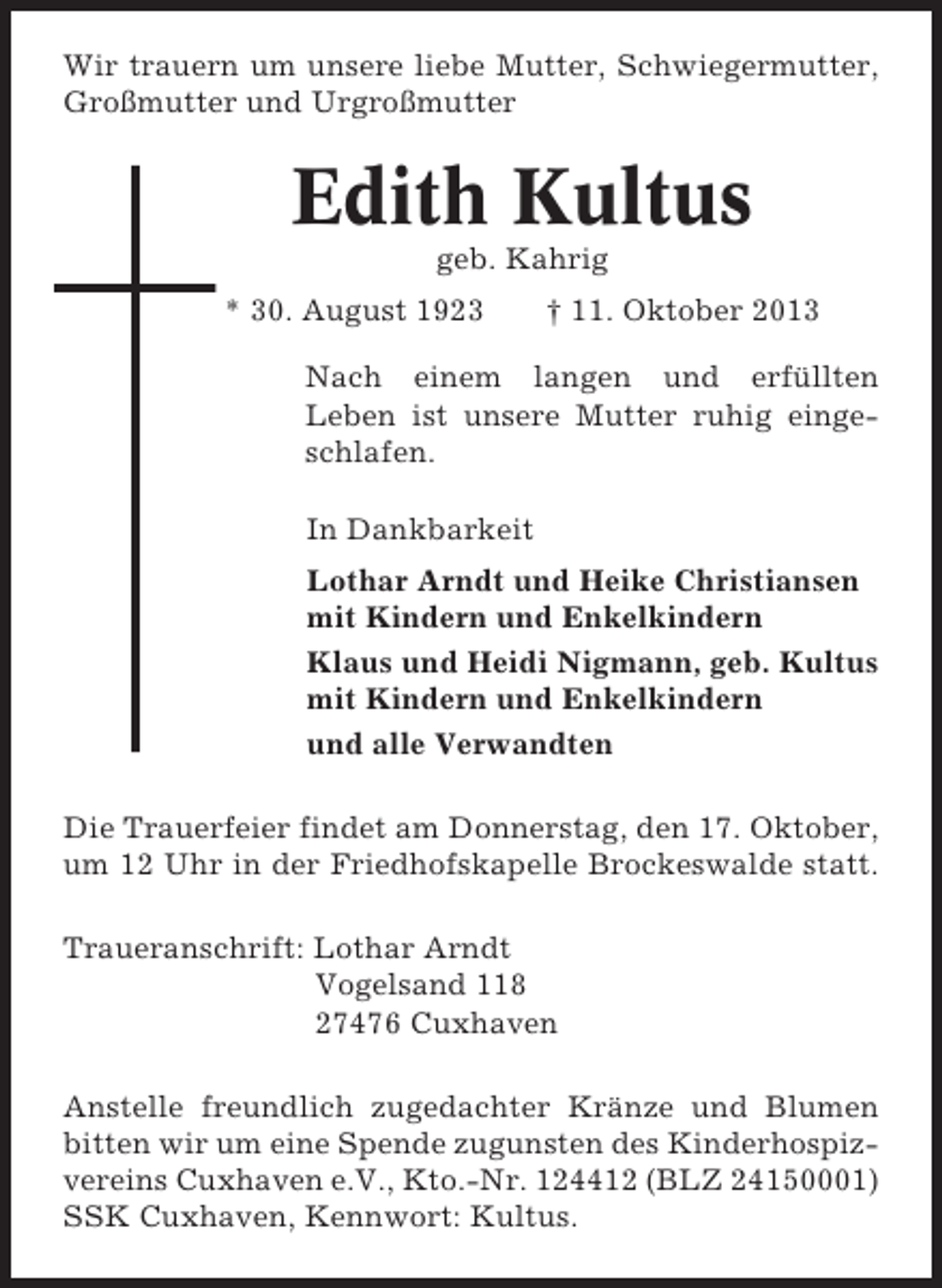 <p>Wir trauern um unsere liebe Mutter, Schwiegermutter,<br />Großmutter und Urgroßmutter</p><p>Edith Kultus<br />geb. Kahrig<br />* 30. August 1923</p><p>† 11. Oktober 2013</p><p>Nach einem langen und erfüllten<br />Leben ist unsere Mutter ruhig eingeschlafen.<br />In Dankbarkeit<br />Lothar Arndt und Heike Christiansen<br />mit Kindern und Enkelkindern<br />Klaus und Heidi Nigmann, geb. Kultus<br />mit Kindern und Enkelkindern<br />und alle Verwandten<br />Die Trauerfeier findet am Donnerstag, den 17. Oktober,<br />um 12 Uhr in der Friedhofskapelle Brockeswalde statt.<br />Traueranschrift: Lothar Arndt<br />Vogelsand 118<br />27476 Cuxhaven<br />Anstelle freundlich zugedachter Kränze und Blumen<br />bitten wir um eine Spende zugunsten des Kinderhospizvereins Cuxhaven e.V., Kto.-Nr. 124412 (BLZ 24150001)<br />SSK Cuxhaven, Kennwort: Kultus.</p>
